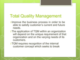 Total Quality Management
🞇 Improve the business process in order to be
able to satisfy customer’s current and future
needs.
🞇 The application of TQM within an organization
will depend on the unique requirement of that
organization and on the varying needs of its
customers.
🞇 TQM requires recognition of the internal
customer concept which seeks to break
 