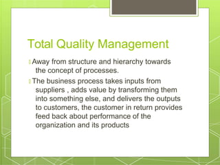 Total Quality Management
🞇 Away from structure and hierarchy towards
the concept of processes.
🞇 The business process takes inputs from
suppliers , adds value by transforming them
into something else, and delivers the outputs
to customers, the customer in return provides
feed back about performance of the
organization and its products
 