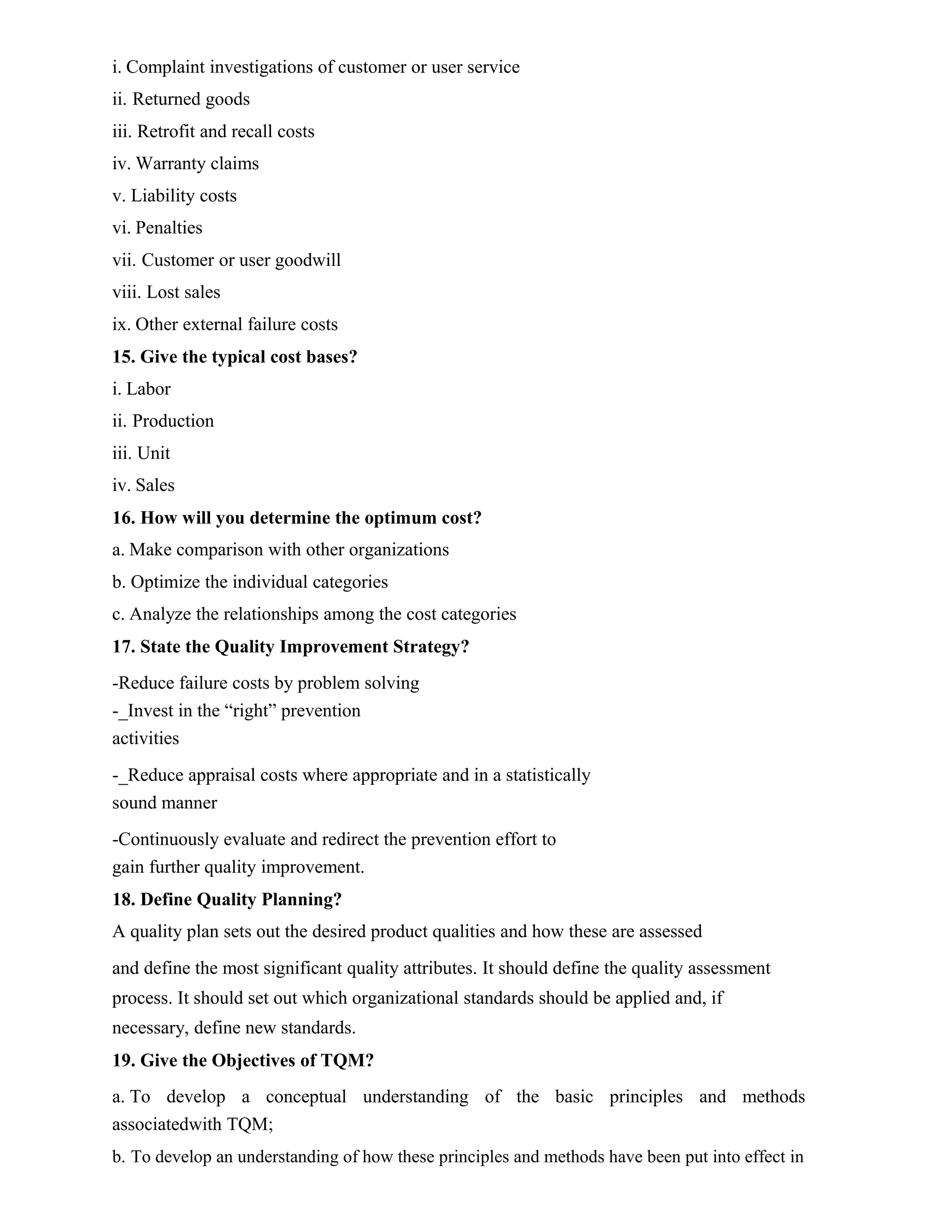 i. Complaint investigations of customer or user service
ii. Returned goods
iii. Retrofit and recall costs
iv. Warranty claims
v. Liability costs
vi. Penalties
vii. Customer or user goodwill
viii. Lost sales
ix. Other external failure costs
15. Give the typical cost bases?
i. Labor
ii. Production
iii. Unit
iv. Sales
16. How will you determine the optimum cost?
a. Make comparison with other organizations
b. Optimize the individual categories
c. Analyze the relationships among the cost categories
17. State the Quality Improvement Strategy?
-Reduce failure costs by problem solving
-_Invest in the “right” prevention
activities
-_Reduce appraisal costs where appropriate and in a statistically
sound manner
-Continuously evaluate and redirect the prevention effort to
gain further quality improvement.
18. Define Quality Planning?
A quality plan sets out the desired product qualities and how these are assessed
and define the most significant quality attributes. It should define the quality assessment
process. It should set out which organizational standards should be applied and, if
necessary, define new standards.
19. Give the Objectives of TQM?
a. To develop a conceptual understanding of the basic principles and methods
associatedwith TQM;
b. To develop an understanding of how these principles and methods have been put into effect in
 