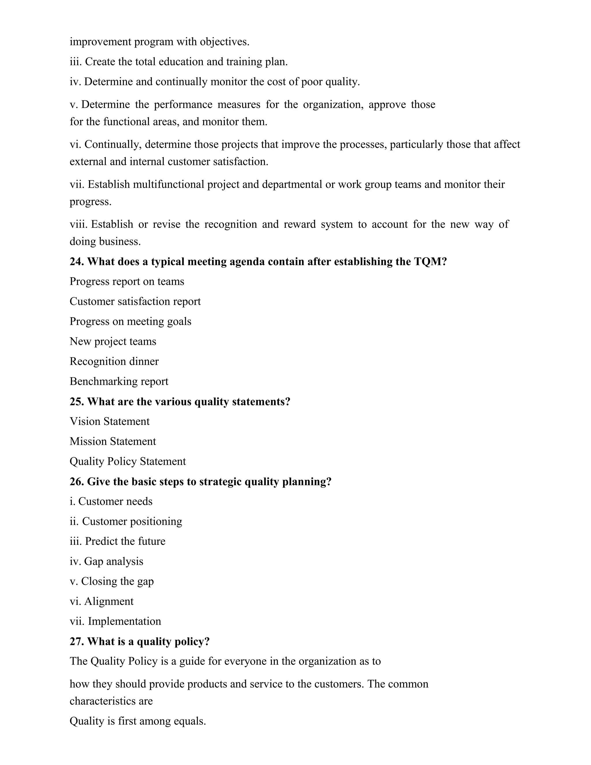 improvement program with objectives.
iii. Create the total education and training plan.
iv. Determine and continually monitor the cost of poor quality.
v. Determine the performance measures for the organization, approve those
for the functional areas, and monitor them.
vi. Continually, determine those projects that improve the processes, particularly those that affect
external and internal customer satisfaction.
vii. Establish multifunctional project and departmental or work group teams and monitor their
progress.
viii. Establish or revise the recognition and reward system to account for the new way of
doing business.
24. What does a typical meeting agenda contain after establishing the TQM?
Progress report on teams
Customer satisfaction report
Progress on meeting goals
New project teams
Recognition dinner
Benchmarking report
25. What are the various quality statements?
Vision Statement
Mission Statement
Quality Policy Statement
26. Give the basic steps to strategic quality planning?
i. Customer needs
ii. Customer positioning
iii. Predict the future
iv. Gap analysis
v. Closing the gap
vi. Alignment
vii. Implementation
27. What is a quality policy?
The Quality Policy is a guide for everyone in the organization as to
how they should provide products and service to the customers. The common
characteristics are
Quality is first among equals.
 
