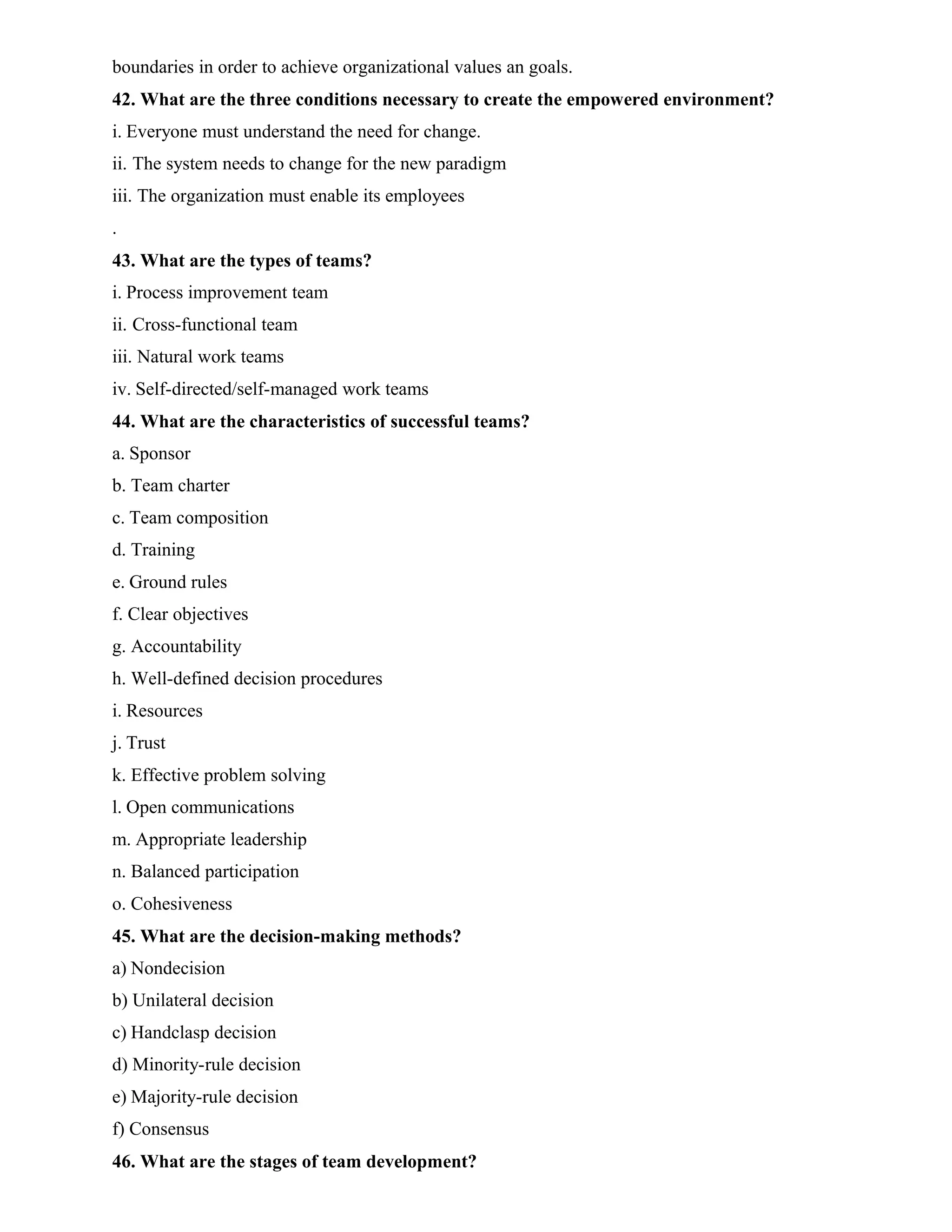 boundaries in order to achieve organizational values an goals.
42. What are the three conditions necessary to create the empowered environment?
i. Everyone must understand the need for change.
ii. The system needs to change for the new paradigm
iii. The organization must enable its employees
.
43. What are the types of teams?
i. Process improvement team
ii. Cross-functional team
iii. Natural work teams
iv. Self-directed/self-managed work teams
44. What are the characteristics of successful teams?
a. Sponsor
b. Team charter
c. Team composition
d. Training
e. Ground rules
f. Clear objectives
g. Accountability
h. Well-defined decision procedures
i. Resources
j. Trust
k. Effective problem solving
l. Open communications
m. Appropriate leadership
n. Balanced participation
o. Cohesiveness
45. What are the decision-making methods?
a) Nondecision
b) Unilateral decision
c) Handclasp decision
d) Minority-rule decision
e) Majority-rule decision
f) Consensus
46. What are the stages of team development?
 