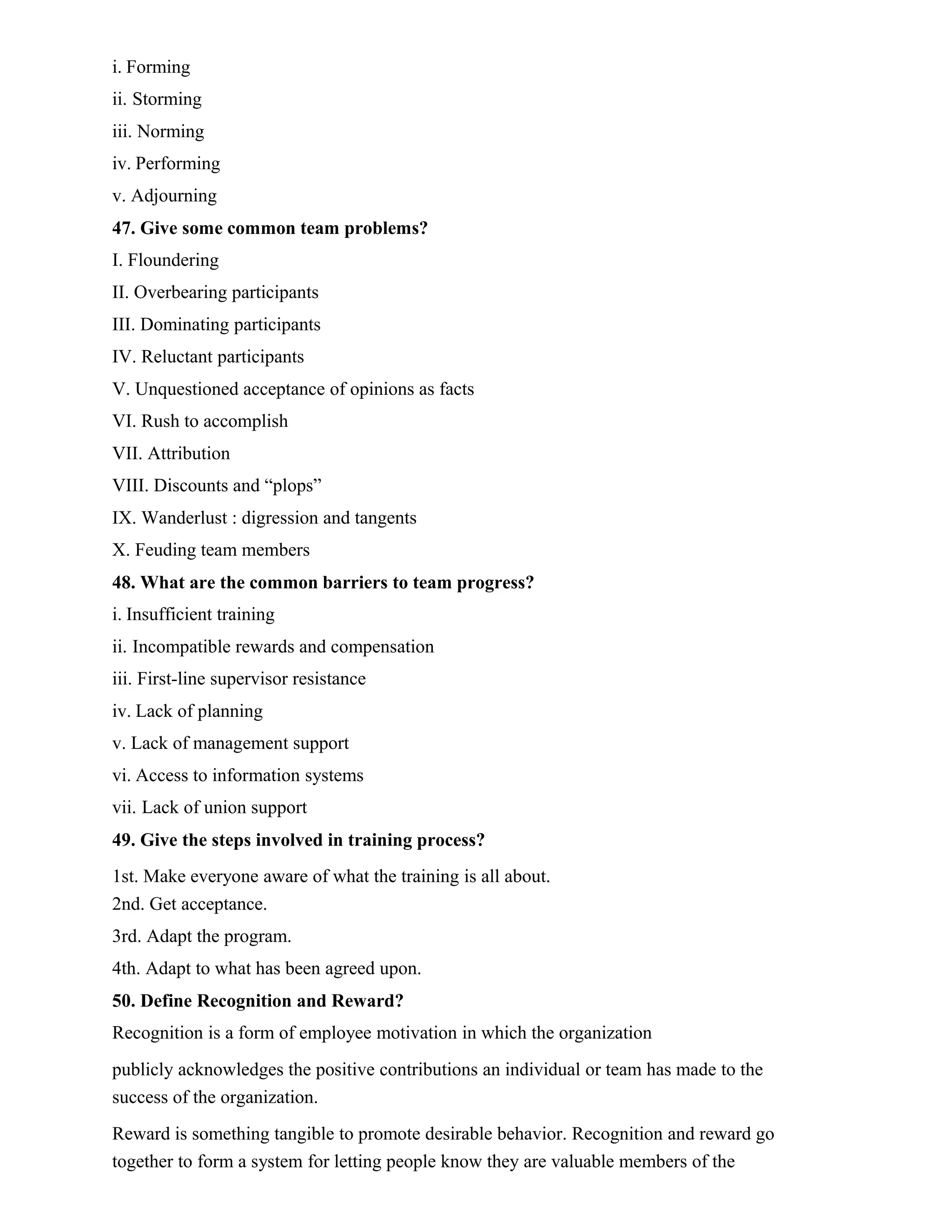 i. Forming
ii. Storming
iii. Norming
iv. Performing
v. Adjourning
47. Give some common team problems?
I. Floundering
II. Overbearing participants
III. Dominating participants
IV. Reluctant participants
V. Unquestioned acceptance of opinions as facts
VI. Rush to accomplish
VII. Attribution
VIII. Discounts and “plops”
IX. Wanderlust : digression and tangents
X. Feuding team members
48. What are the common barriers to team progress?
i. Insufficient training
ii. Incompatible rewards and compensation
iii. First-line supervisor resistance
iv. Lack of planning
v. Lack of management support
vi. Access to information systems
vii. Lack of union support
49. Give the steps involved in training process?
1st. Make everyone aware of what the training is all about.
2nd. Get acceptance.
3rd. Adapt the program.
4th. Adapt to what has been agreed upon.
50. Define Recognition and Reward?
Recognition is a form of employee motivation in which the organization
publicly acknowledges the positive contributions an individual or team has made to the
success of the organization.
Reward is something tangible to promote desirable behavior. Recognition and reward go
together to form a system for letting people know they are valuable members of the
 