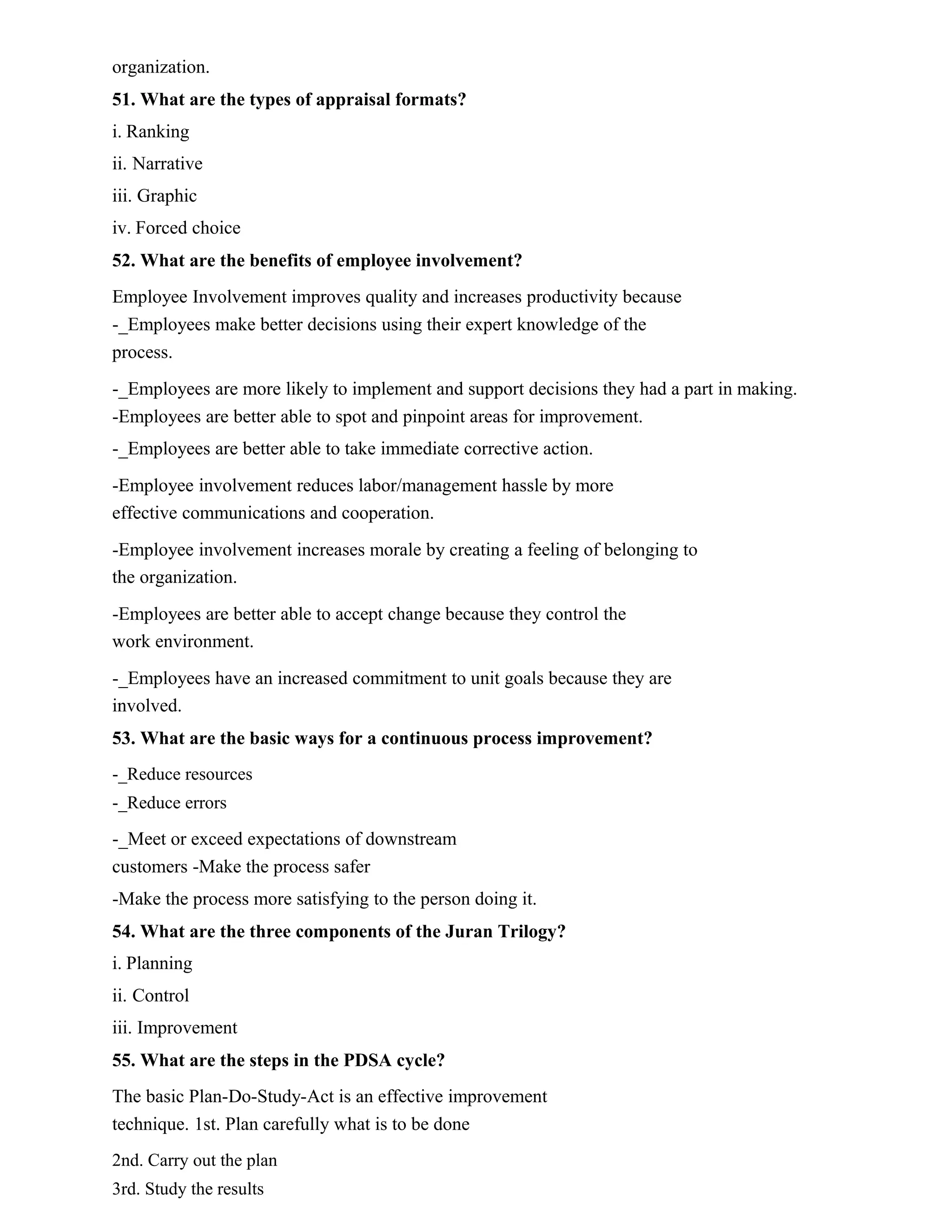 organization.
51. What are the types of appraisal formats?
i. Ranking
ii. Narrative
iii. Graphic
iv. Forced choice
52. What are the benefits of employee involvement?
Employee Involvement improves quality and increases productivity because
-_Employees make better decisions using their expert knowledge of the
process.
-_Employees are more likely to implement and support decisions they had a part in making.
-Employees are better able to spot and pinpoint areas for improvement.
-_Employees are better able to take immediate corrective action.
-Employee involvement reduces labor/management hassle by more
effective communications and cooperation.
-Employee involvement increases morale by creating a feeling of belonging to
the organization.
-Employees are better able to accept change because they control the
work environment.
-_Employees have an increased commitment to unit goals because they are
involved.
53. What are the basic ways for a continuous process improvement?
-_Reduce resources
-_Reduce errors
-_Meet or exceed expectations of downstream
customers -Make the process safer
-Make the process more satisfying to the person doing it.
54. What are the three components of the Juran Trilogy?
i. Planning
ii. Control
iii. Improvement
55. What are the steps in the PDSA cycle?
The basic Plan-Do-Study-Act is an effective improvement
technique. 1st. Plan carefully what is to be done
2nd. Carry out the plan
3rd. Study the results
 