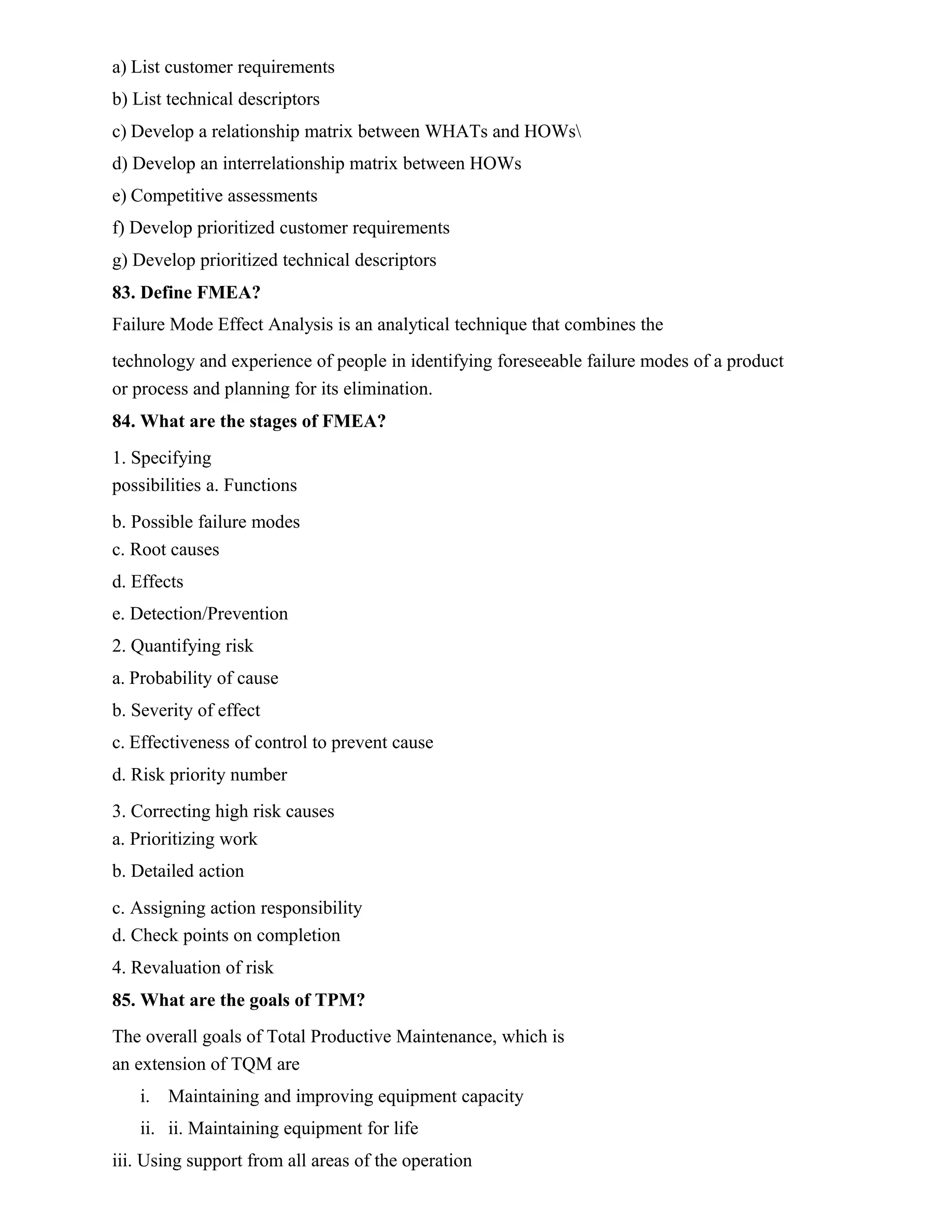 a) List customer requirements
b) List technical descriptors
c) Develop a relationship matrix between WHATs and HOWs
d) Develop an interrelationship matrix between HOWs
e) Competitive assessments
f) Develop prioritized customer requirements
g) Develop prioritized technical descriptors
83. Define FMEA?
Failure Mode Effect Analysis is an analytical technique that combines the
technology and experience of people in identifying foreseeable failure modes of a product
or process and planning for its elimination.
84. What are the stages of FMEA?
1. Specifying
possibilities a. Functions
b. Possible failure modes
c. Root causes
d. Effects
e. Detection/Prevention
2. Quantifying risk
a. Probability of cause
b. Severity of effect
c. Effectiveness of control to prevent cause
d. Risk priority number
3. Correcting high risk causes
a. Prioritizing work
b. Detailed action
c. Assigning action responsibility
d. Check points on completion
4. Revaluation of risk
85. What are the goals of TPM?
The overall goals of Total Productive Maintenance, which is
an extension of TQM are
i. Maintaining and improving equipment capacity
ii. ii. Maintaining equipment for life
iii. Using support from all areas of the operation
 