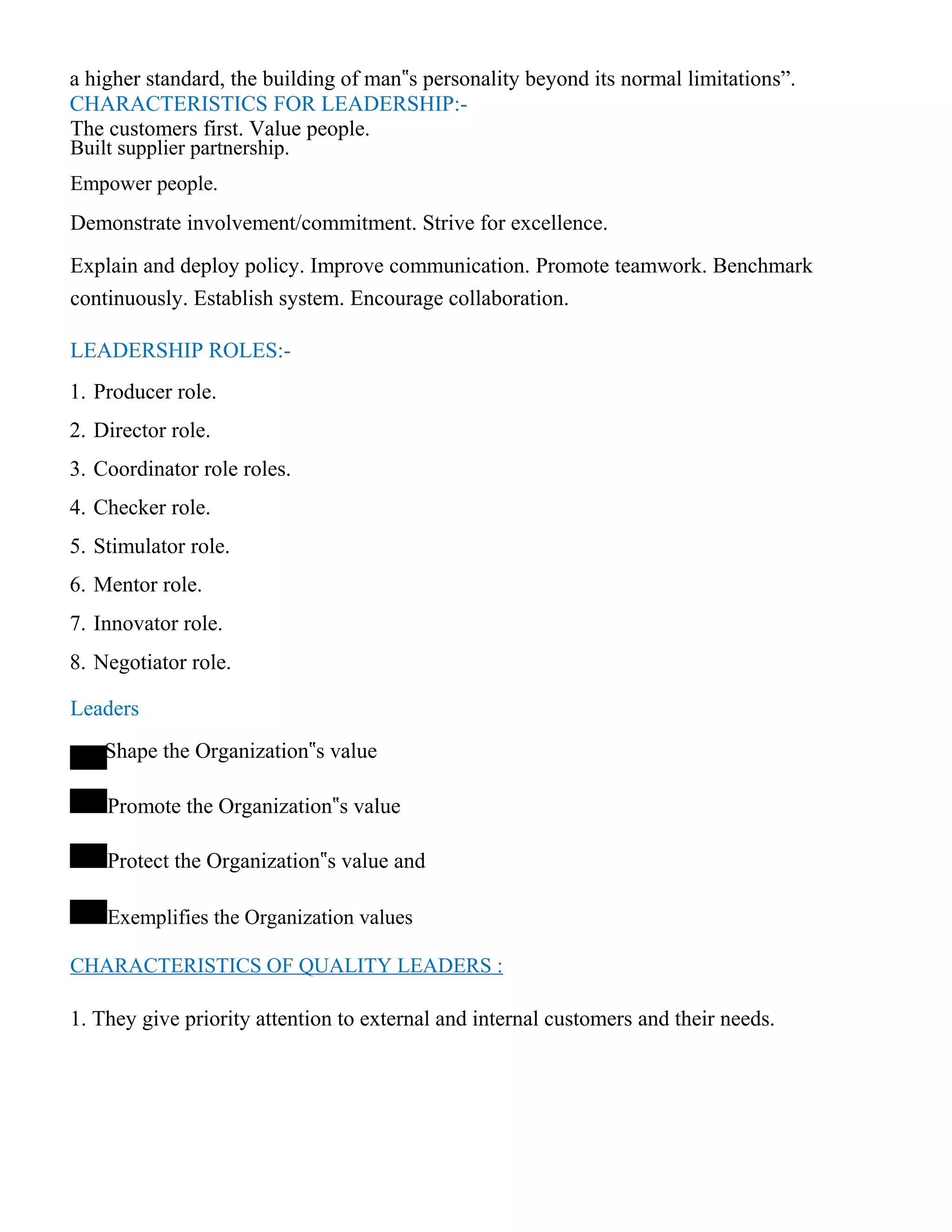 a higher standard, the building of man‟s personality beyond its normal limitations”.
CHARACTERISTICS FOR LEADERSHIP:-
The customers first. Value people.
Built supplier partnership.
Empower people.
Demonstrate involvement/commitment. Strive for excellence.
Explain and deploy policy. Improve communication. Promote teamwork. Benchmark
continuously. Establish system. Encourage collaboration.
LEADERSHIP ROLES:-
1. Producer role.
2. Director role.
3. Coordinator role roles.
4. Checker role.
5. Stimulator role.
6. Mentor role.
7. Innovator role.
8. Negotiator role.
Leaders
Shape the Organization‟s value
Promote the Organization‟s value
Protect the Organization‟s value and
Exemplifies the Organization values
CHARACTERISTICS OF QUALITY LEADERS :
1. They give priority attention to external and internal customers and their needs.
 