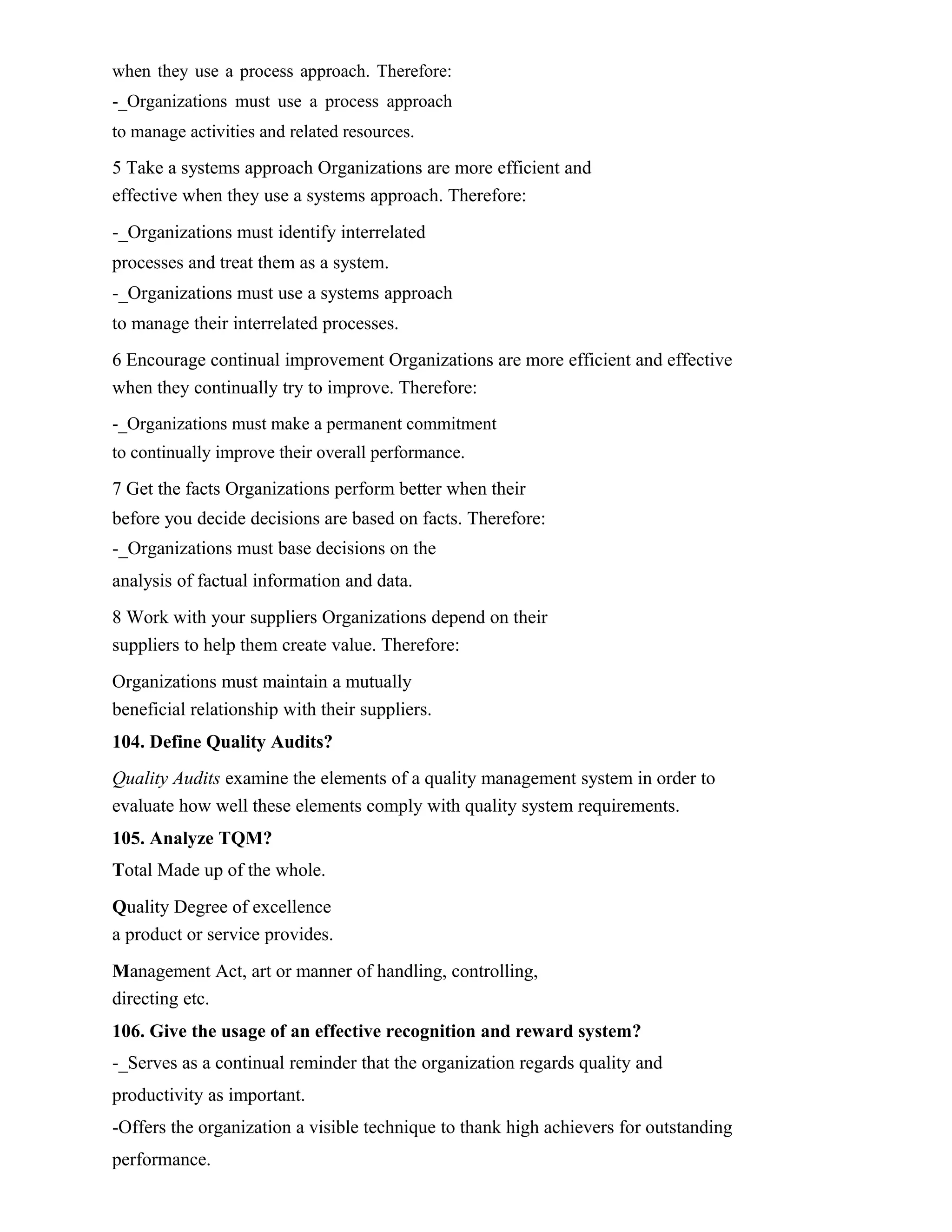 when they use a process approach. Therefore:
-_Organizations must use a process approach
to manage activities and related resources.
5 Take a systems approach Organizations are more efficient and
effective when they use a systems approach. Therefore:
-_Organizations must identify interrelated
processes and treat them as a system.
-_Organizations must use a systems approach
to manage their interrelated processes.
6 Encourage continual improvement Organizations are more efficient and effective
when they continually try to improve. Therefore:
-_Organizations must make a permanent commitment
to continually improve their overall performance.
7 Get the facts Organizations perform better when their
before you decide decisions are based on facts. Therefore:
-_Organizations must base decisions on the
analysis of factual information and data.
8 Work with your suppliers Organizations depend on their
suppliers to help them create value. Therefore:
Organizations must maintain a mutually
beneficial relationship with their suppliers.
104. Define Quality Audits?
Quality Audits examine the elements of a quality management system in order to
evaluate how well these elements comply with quality system requirements.
105. Analyze TQM?
Total Made up of the whole.
Quality Degree of excellence
a product or service provides.
Management Act, art or manner of handling, controlling,
directing etc.
106. Give the usage of an effective recognition and reward system?
-_Serves as a continual reminder that the organization regards quality and
productivity as important.
-Offers the organization a visible technique to thank high achievers for outstanding
performance.
 