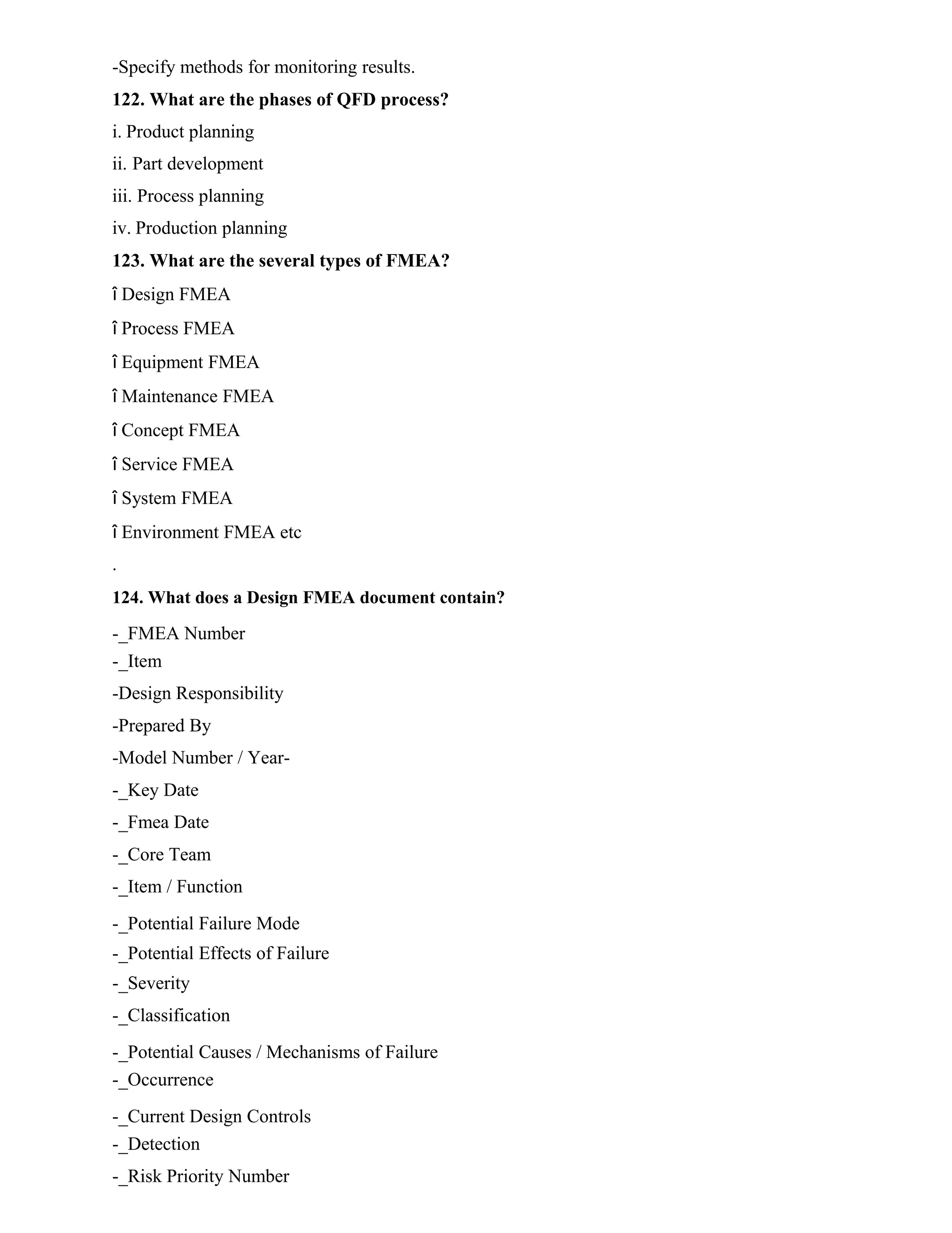 -Specify methods for monitoring results.
122. What are the phases of QFD process?
i. Product planning
ii. Part development
iii. Process planning
iv. Production planning
123. What are the several types of FMEA?
î Design FMEA
î Process FMEA
î Equipment FMEA
î Maintenance FMEA
î Concept FMEA
î Service FMEA
î System FMEA
î Environment FMEA etc
.
124. What does a Design FMEA document contain?
-_FMEA Number
-_Item
-Design Responsibility
-Prepared By
-Model Number / Year-
-_Key Date
-_Fmea Date
-_Core Team
-_Item / Function
-_Potential Failure Mode
-_Potential Effects of Failure
-_Severity
-_Classification
-_Potential Causes / Mechanisms of Failure
-_Occurrence
-_Current Design Controls
-_Detection
-_Risk Priority Number
 