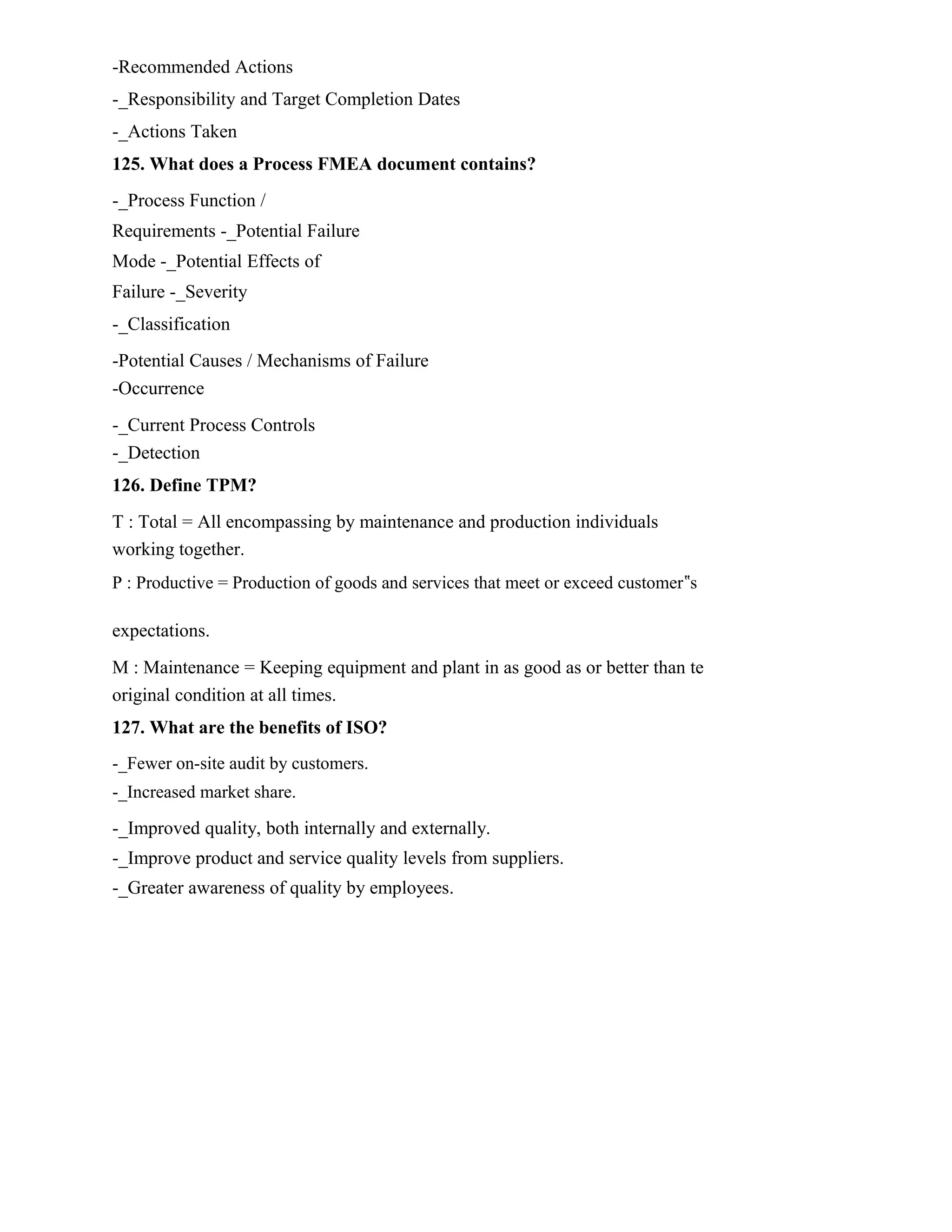 -Recommended Actions
-_Responsibility and Target Completion Dates
-_Actions Taken
125. What does a Process FMEA document contains?
-_Process Function /
Requirements -_Potential Failure
Mode -_Potential Effects of
Failure -_Severity
-_Classification
-Potential Causes / Mechanisms of Failure
-Occurrence
-_Current Process Controls
-_Detection
126. Define TPM?
T : Total = All encompassing by maintenance and production individuals
working together.
P : Productive = Production of goods and services that meet or exceed customer‟s
expectations.
M : Maintenance = Keeping equipment and plant in as good as or better than te
original condition at all times.
127. What are the benefits of ISO?
-_Fewer on-site audit by customers.
-_Increased market share.
-_Improved quality, both internally and externally.
-_Improve product and service quality levels from suppliers.
-_Greater awareness of quality by employees.
 