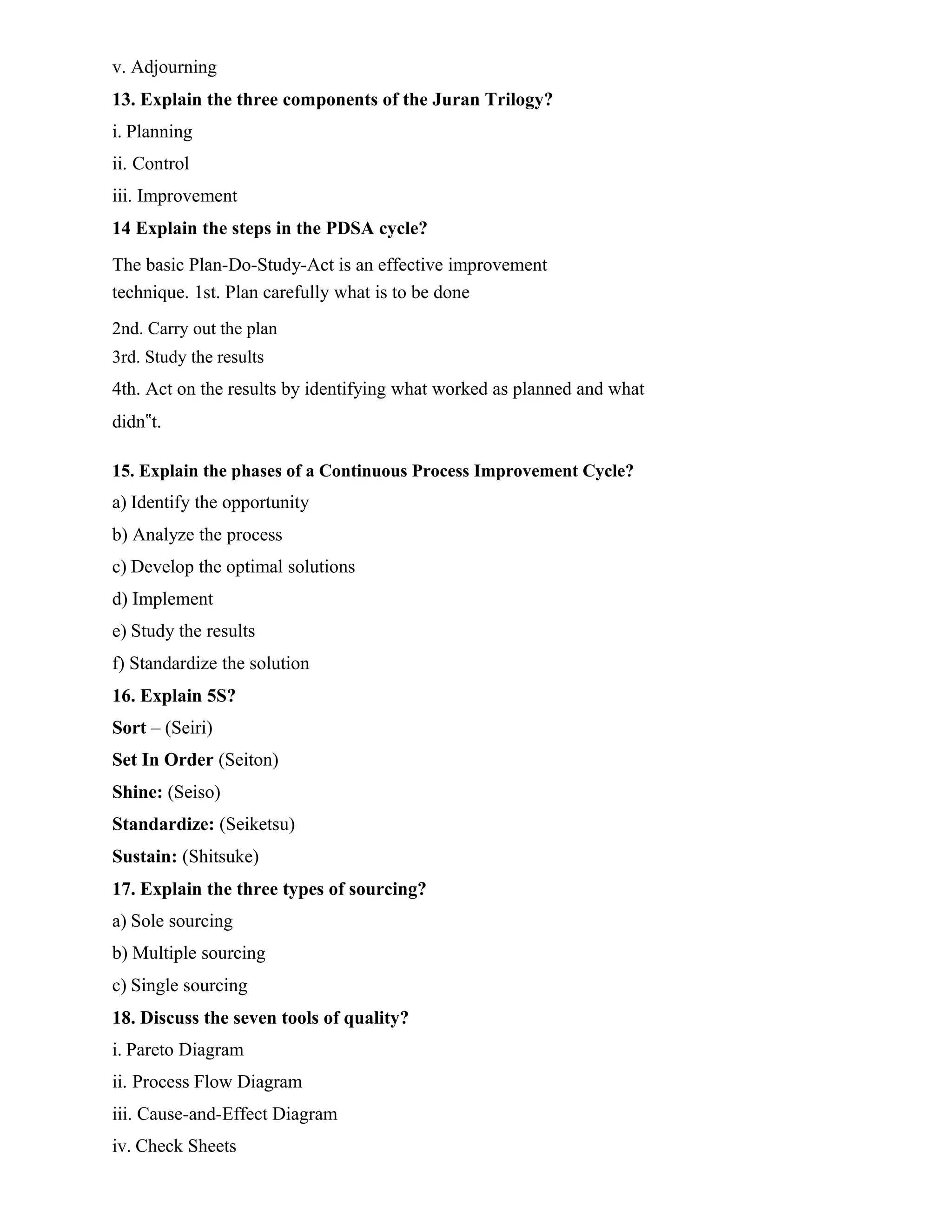 v. Adjourning
13. Explain the three components of the Juran Trilogy?
i. Planning
ii. Control
iii. Improvement
14 Explain the steps in the PDSA cycle?
The basic Plan-Do-Study-Act is an effective improvement
technique. 1st. Plan carefully what is to be done
2nd. Carry out the plan
3rd. Study the results
4th. Act on the results by identifying what worked as planned and what
didn‟t.
15. Explain the phases of a Continuous Process Improvement Cycle?
a) Identify the opportunity
b) Analyze the process
c) Develop the optimal solutions
d) Implement
e) Study the results
f) Standardize the solution
16. Explain 5S?
Sort – (Seiri)
Set In Order (Seiton)
Shine: (Seiso)
Standardize: (Seiketsu)
Sustain: (Shitsuke)
17. Explain the three types of sourcing?
a) Sole sourcing
b) Multiple sourcing
c) Single sourcing
18. Discuss the seven tools of quality?
i. Pareto Diagram
ii. Process Flow Diagram
iii. Cause-and-Effect Diagram
iv. Check Sheets
 