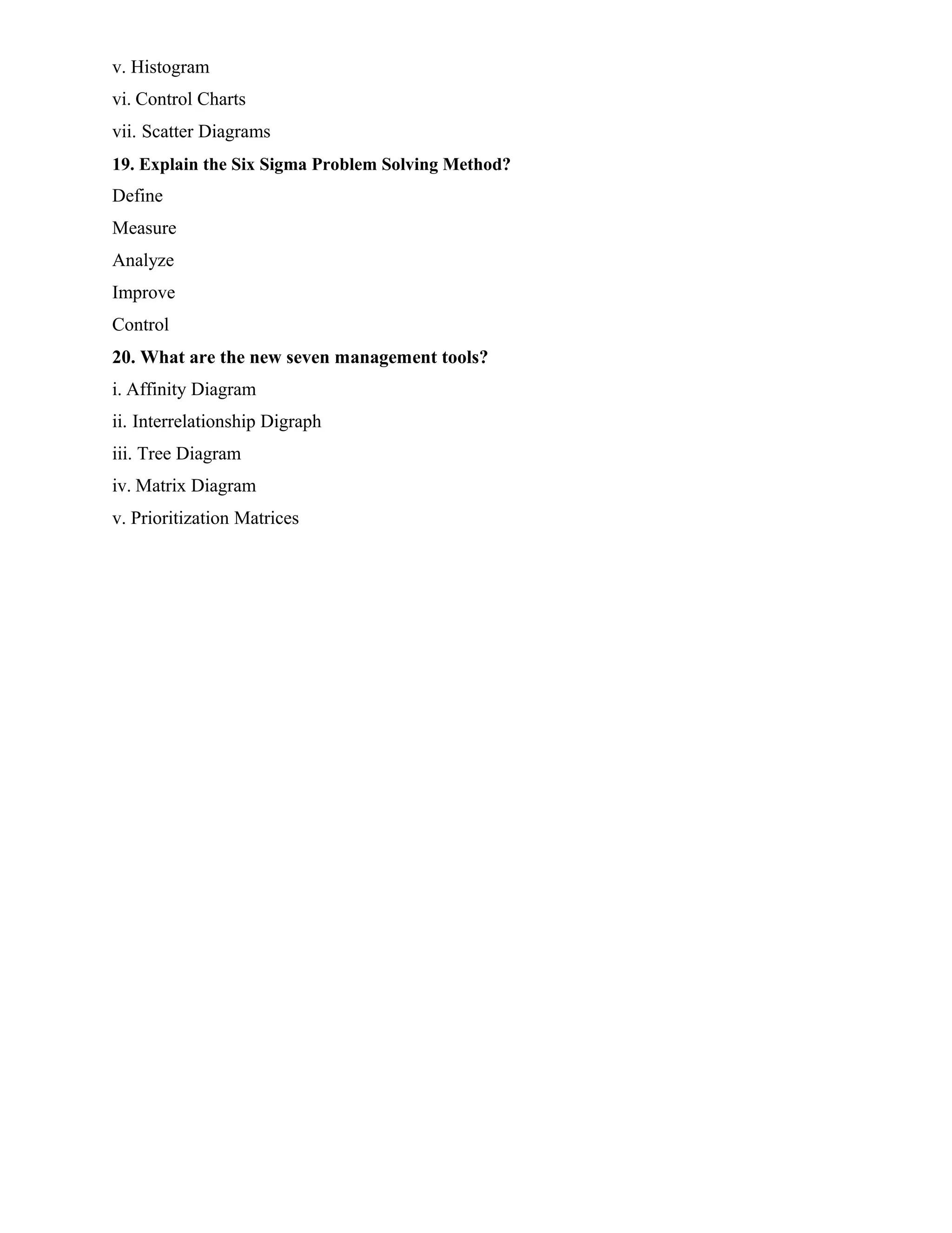 v. Histogram
vi. Control Charts
vii. Scatter Diagrams
19. Explain the Six Sigma Problem Solving Method?
Define
Measure
Analyze
Improve
Control
20. What are the new seven management tools?
i. Affinity Diagram
ii. Interrelationship Digraph
iii. Tree Diagram
iv. Matrix Diagram
v. Prioritization Matrices
 