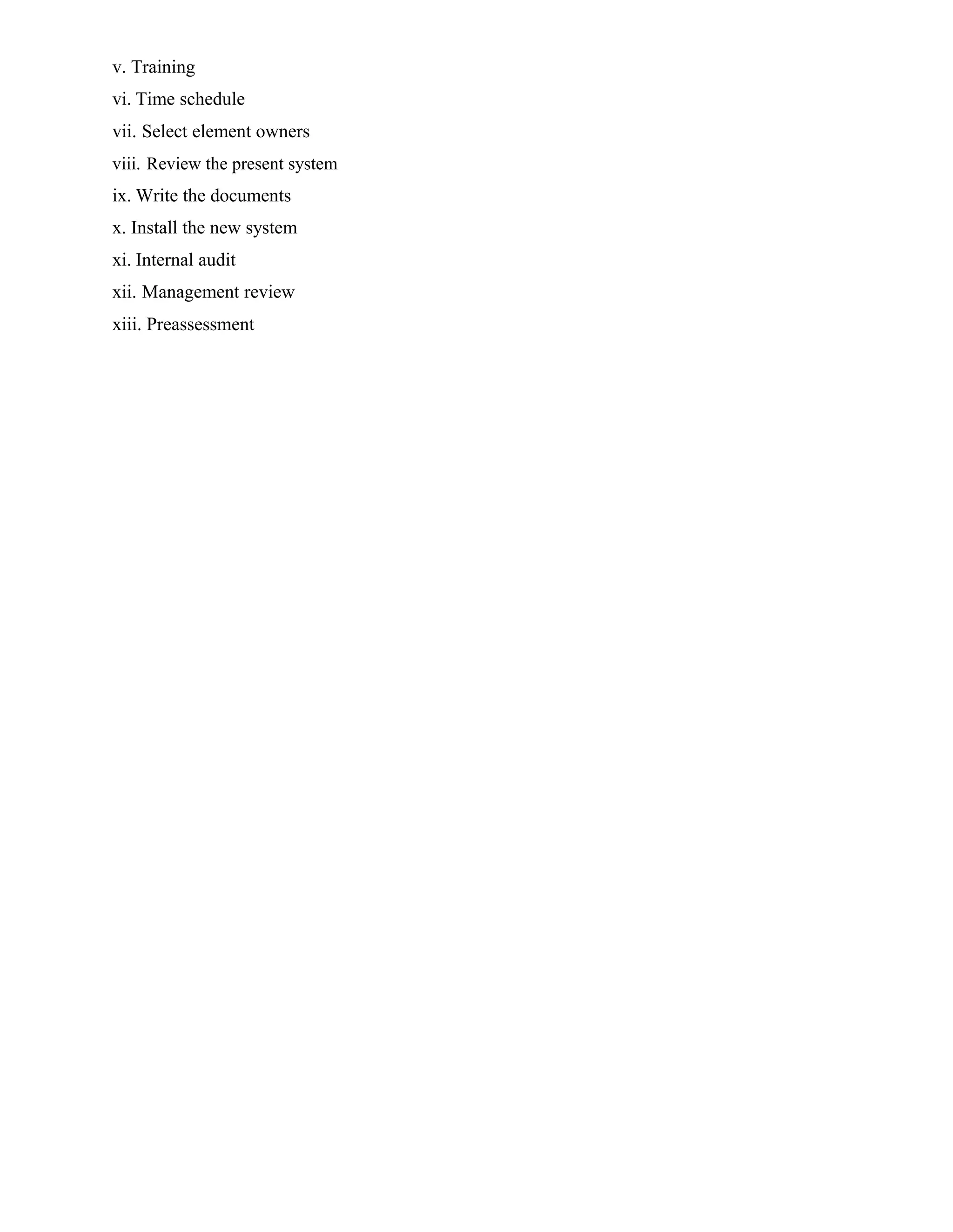 v. Training
vi. Time schedule
vii. Select element owners
viii. Review the present system
ix. Write the documents
x. Install the new system
xi. Internal audit
xii. Management review
xiii. Preassessment
 