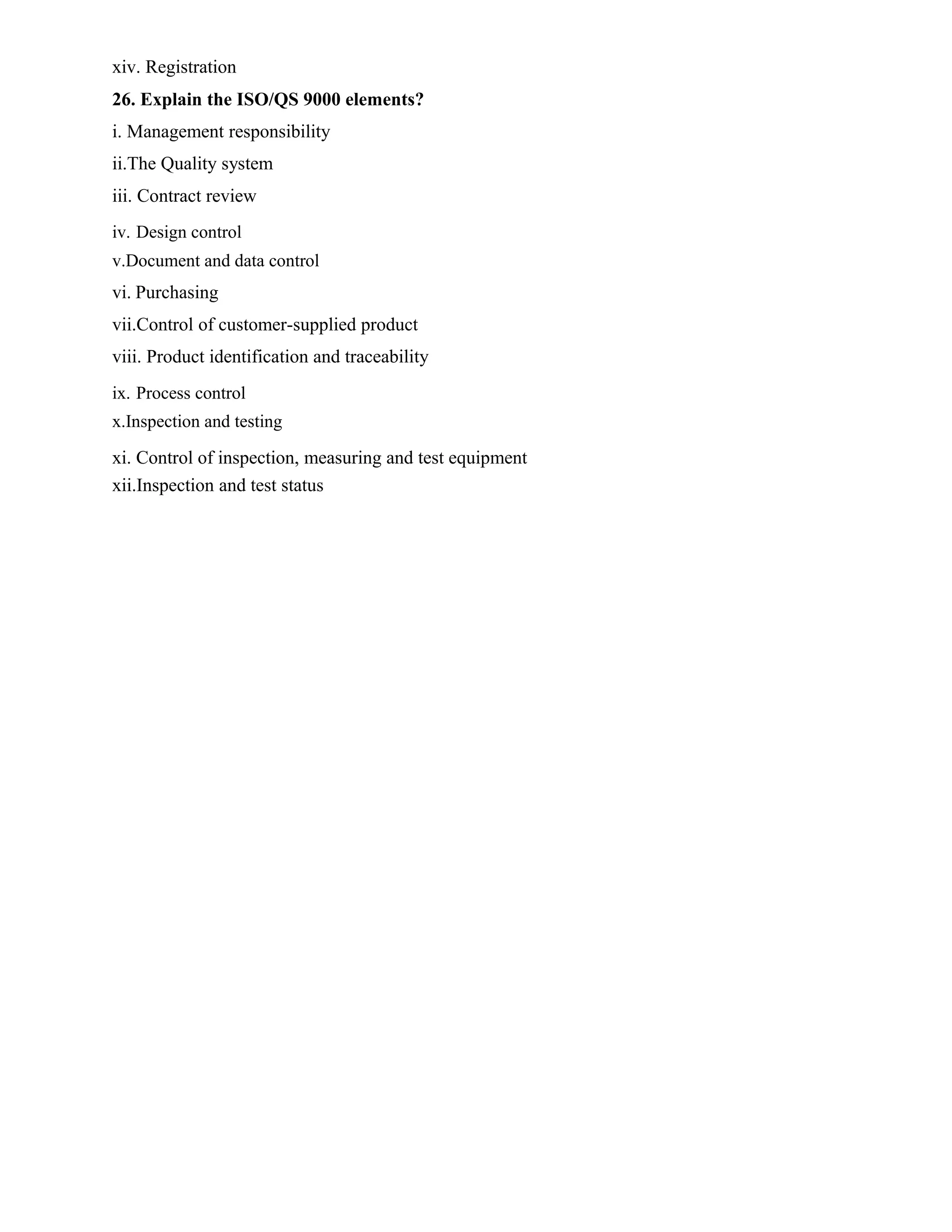 xiv. Registration
26. Explain the ISO/QS 9000 elements?
i. Management responsibility
ii.The Quality system
iii. Contract review
iv. Design control
v.Document and data control
vi. Purchasing
vii.Control of customer-supplied product
viii. Product identification and traceability
ix. Process control
x.Inspection and testing
xi. Control of inspection, measuring and test equipment
xii.Inspection and test status
 