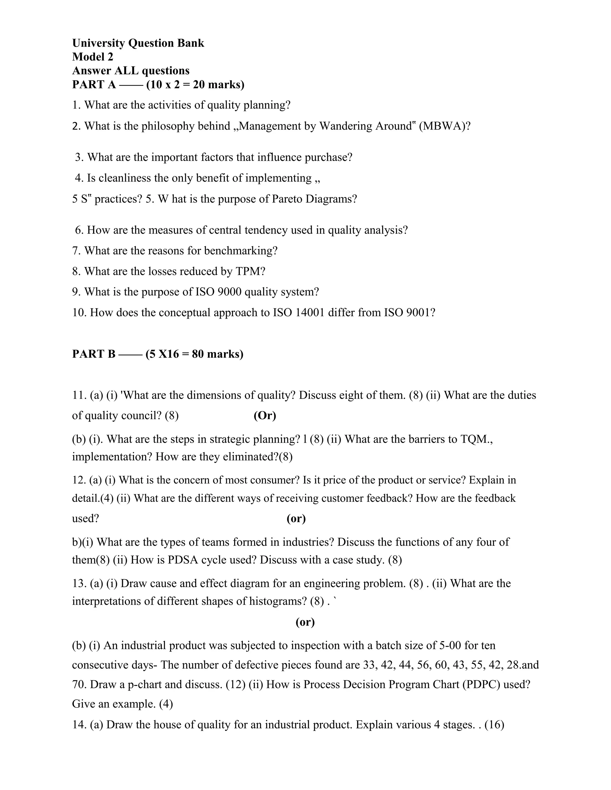 University Question Bank
Model 2
Answer ALL questions
PART A —— (10 x 2 = 20 marks)
1. What are the activities of quality planning?
2. What is the philosophy behind „Management by Wandering Around‟ (MBWA)?
3. What are the important factors that influence purchase?
4. Is cleanliness the only benefit of implementing „
5 S‟ practices? 5. W hat is the purpose of Pareto Diagrams?
6. How are the measures of central tendency used in quality analysis?
7. What are the reasons for benchmarking?
8. What are the losses reduced by TPM?
9. What is the purpose of ISO 9000 quality system?
10. How does the conceptual approach to ISO 14001 differ from ISO 9001?
PART B —— (5 X16 = 80 marks)
11. (a) (i) 'What are the dimensions of quality? Discuss eight of them. (8) (ii) What are the duties
of quality council? (8) (Or)
(b) (i). What are the steps in strategic planning? l (8) (ii) What are the barriers to TQM.,
implementation? How are they eliminated?(8)
12. (a) (i) What is the concern of most consumer? Is it price of the product or service? Explain in
detail.(4) (ii) What are the different ways of receiving customer feedback? How are the feedback
used? (or)
b)(i) What are the types of teams formed in industries? Discuss the functions of any four of
them(8) (ii) How is PDSA cycle used? Discuss with a case study. (8)
13. (a) (i) Draw cause and effect diagram for an engineering problem. (8) . (ii) What are the
interpretations of different shapes of histograms? (8) . `
(or)
(b) (i) An industrial product was subjected to inspection with a batch size of 5-00 for ten
consecutive days- The number of defective pieces found are 33, 42, 44, 56, 60, 43, 55, 42, 28.and
70. Draw a p-chart and discuss. (12) (ii) How is Process Decision Program Chart (PDPC) used?
Give an example. (4)
14. (a) Draw the house of quality for an industrial product. Explain various 4 stages. . (16)
 