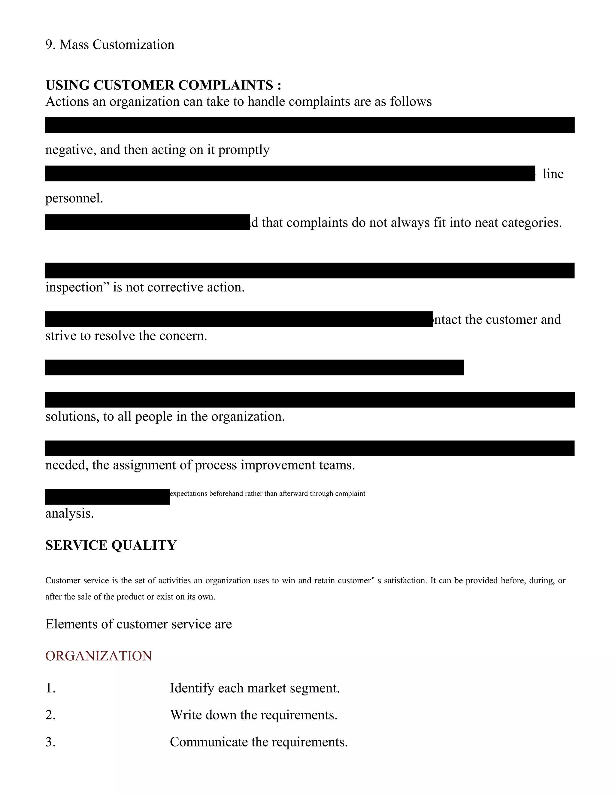 9. Mass Customization
USING CUSTOMER COMPLAINTS :
Actions an organization can take to handle complaints are as follows
negative, and then acting on it promptly
– line
personnel.
nd that complaints do not always fit into neat categories.
inspection” is not corrective action.
ontact the customer and
strive to resolve the concern.
solutions, to all people in the organization.
needed, the assignment of process improvement teams.
‟ expectations beforehand rather than afterward through complaint
analysis.
SERVICE QUALITY
Customer service is the set of activities an organization uses to win and retain customer‟ s satisfaction. It can be provided before, during, or
after the sale of the product or exist on its own.
Elements of customer service are
ORGANIZATION
1. Identify each market segment.
2. Write down the requirements.
3. Communicate the requirements.
 