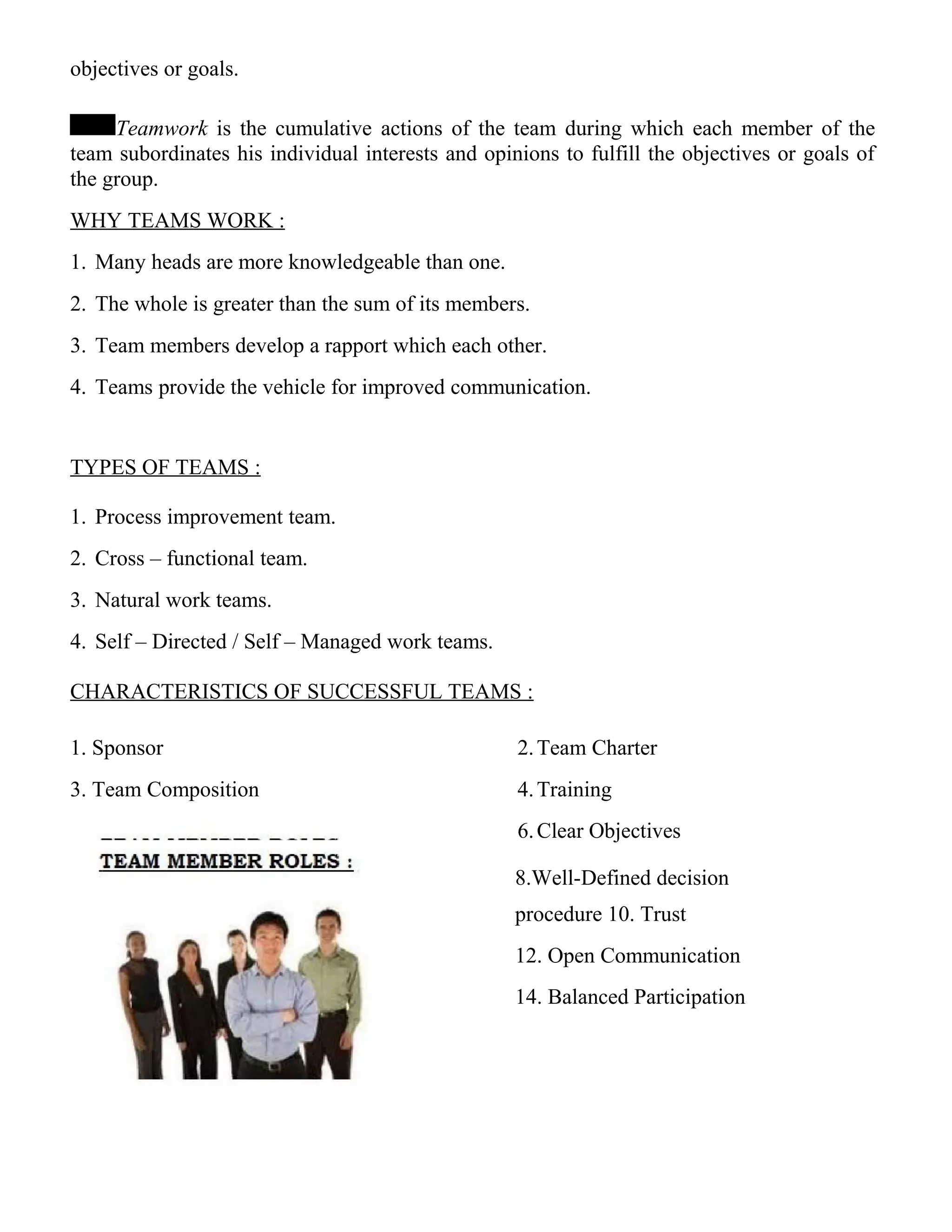 objectives or goals.
Teamwork is the cumulative actions of the team during which each member of the
team subordinates his individual interests and opinions to fulfill the objectives or goals of
the group.
WHY TEAMS WORK :
1. Many heads are more knowledgeable than one.
2. The whole is greater than the sum of its members.
3. Team members develop a rapport which each other.
4. Teams provide the vehicle for improved communication.
TYPES OF TEAMS :
1. Process improvement team.
2. Cross – functional team.
3. Natural work teams.
4. Self – Directed / Self – Managed work teams.
CHARACTERISTICS OF SUCCESSFUL TEAMS :
1. Sponsor 2.Team Charter
3. Team Composition 4.Training
6.Clear Objectives
8.Well-Defined decision
procedure 10. Trust
12. Open Communication
14. Balanced Participation
 
