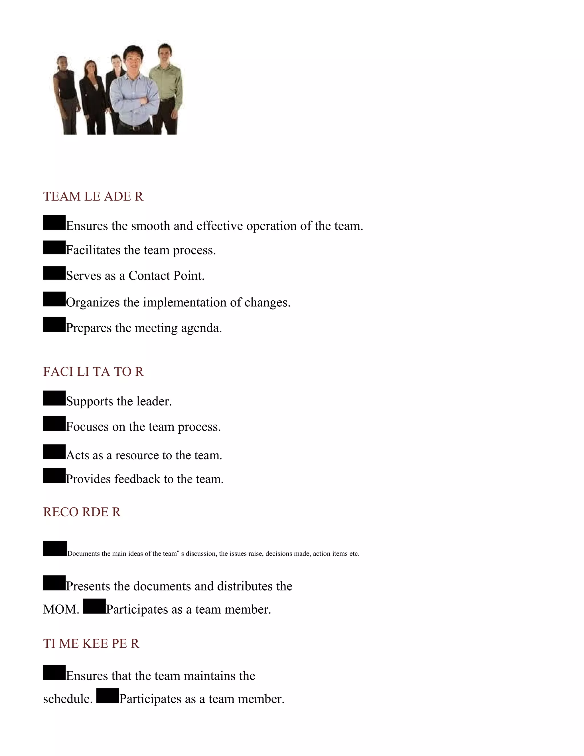 TEAM LE ADE R
Ensures the smooth and effective operation of the team.
Facilitates the team process.
Serves as a Contact Point.
Organizes the implementation of changes.
Prepares the meeting agenda.
FACI LI TA TO R
Supports the leader.
Focuses on the team process.
Acts as a resource to the team.
Provides feedback to the team.
RECO RDE R
Documents the main ideas of the team‟ s discussion, the issues raise, decisions made, action items etc.
Presents the documents and distributes the
MOM. Participates as a team member.
TI ME KEE PE R
Ensures that the team maintains the
schedule. Participates as a team member.
 