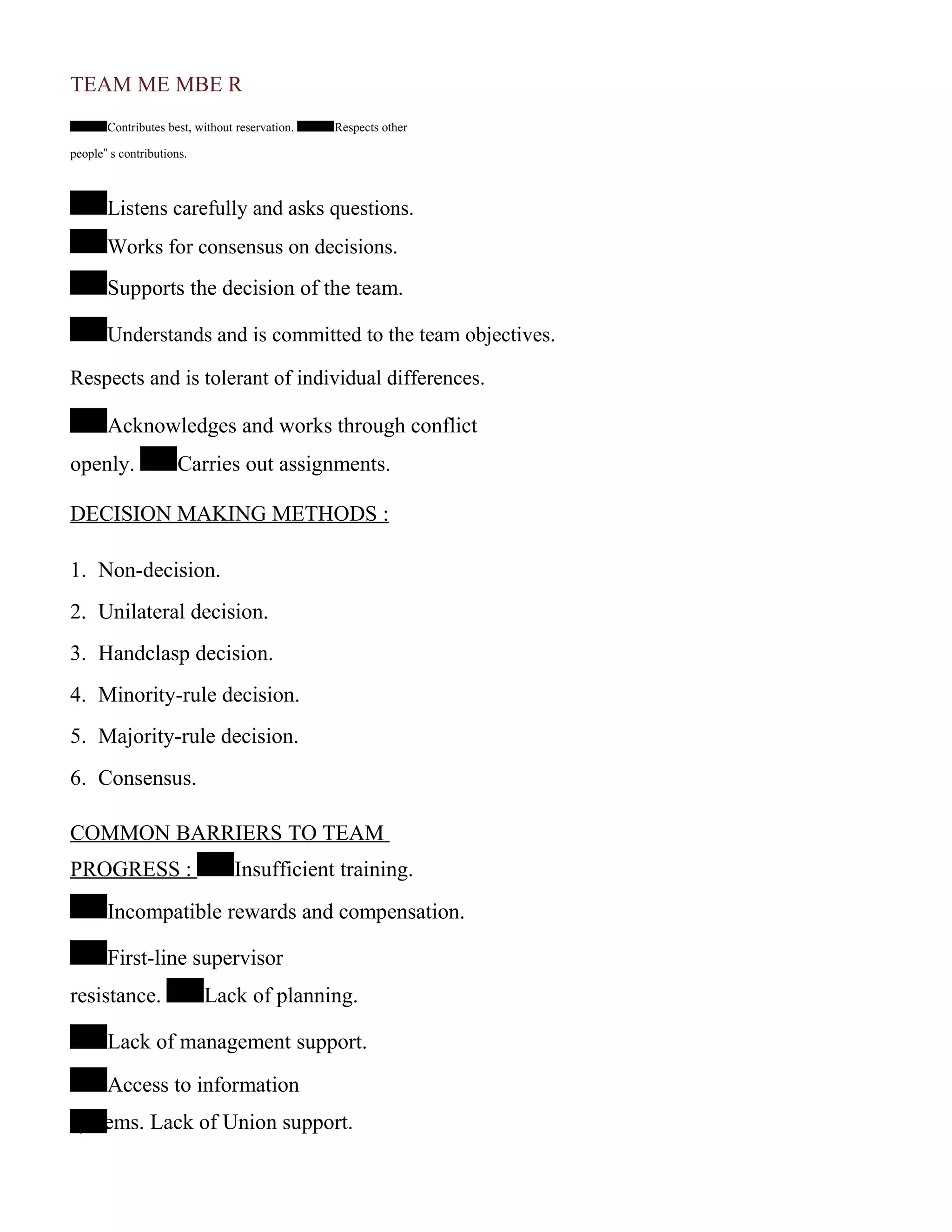 TEAM ME MBE R
Contributes best, without reservation. Respects other
people‟ s contributions.
Listens carefully and asks questions.
Works for consensus on decisions.
Supports the decision of the team.
Understands and is committed to the team objectives.
Respects and is tolerant of individual differences.
Acknowledges and works through conflict
openly. Carries out assignments.
DECISION MAKING METHODS :
1. Non-decision.
2. Unilateral decision.
3. Handclasp decision.
4. Minority-rule decision.
5. Majority-rule decision.
6. Consensus.
COMMON BARRIERS TO TEAM
PROGRESS : Insufficient training.
Incompatible rewards and compensation.
First-line supervisor
resistance. Lack of planning.
Lack of management support.
Access to information
systems. Lack of Union support.
 