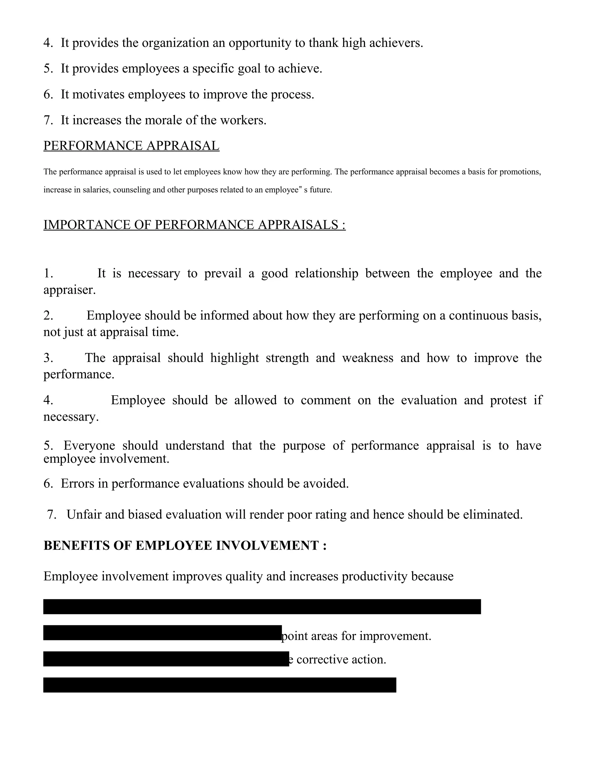 4. It provides the organization an opportunity to thank high achievers.
5. It provides employees a specific goal to achieve.
6. It motivates employees to improve the process.
7. It increases the morale of the workers.
PERFORMANCE APPRAISAL
The performance appraisal is used to let employees know how they are performing. The performance appraisal becomes a basis for promotions,
increase in salaries, counseling and other purposes related to an employee‟ s future.
IMPORTANCE OF PERFORMANCE APPRAISALS :
1. It is necessary to prevail a good relationship between the employee and the
appraiser.
2. Employee should be informed about how they are performing on a continuous basis,
not just at appraisal time.
3. The appraisal should highlight strength and weakness and how to improve the
performance.
4. Employee should be allowed to comment on the evaluation and protest if
necessary.
5. Everyone should understand that the purpose of performance appraisal is to have
employee involvement.
6. Errors in performance evaluations should be avoided.
7. Unfair and biased evaluation will render poor rating and hence should be eliminated.
BENEFITS OF EMPLOYEE INVOLVEMENT :
Employee involvement improves quality and increases productivity because
-point areas for improvement.
te corrective action.
 