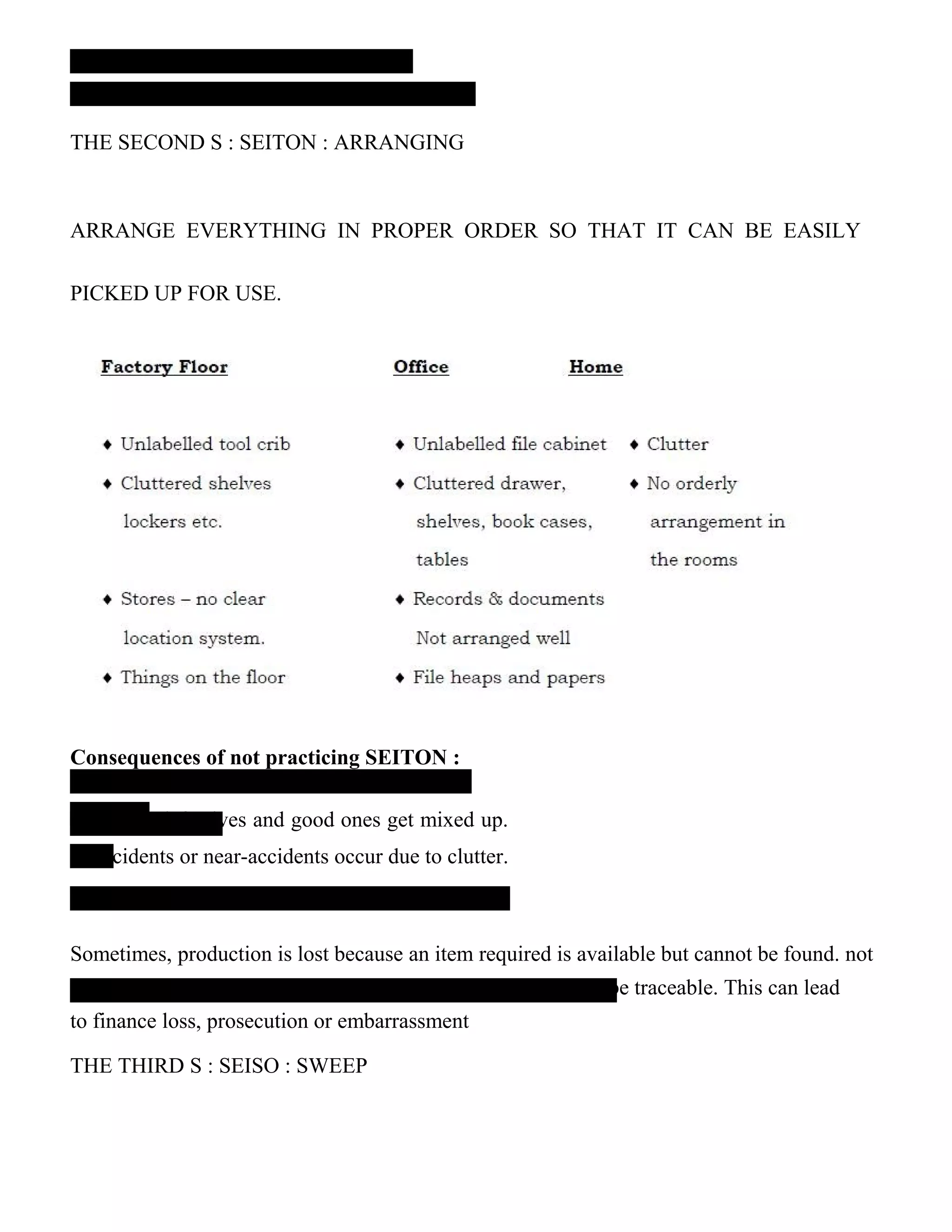 THE SECOND S : SEITON : ARRANGING
ARRANGE EVERYTHING IN PROPER ORDER SO THAT IT CAN BE EASILY
PICKED UP FOR USE.
Consequences of not practicing SEITON :
‟ in stores.
– defectives and good ones get mixed up.
ccidents or near-accidents occur due to clutter.
Sometimes, production is lost because an item required is available but cannot be found. not
be traceable. This can lead
to finance loss, prosecution or embarrassment
THE THIRD S : SEISO : SWEEP
 