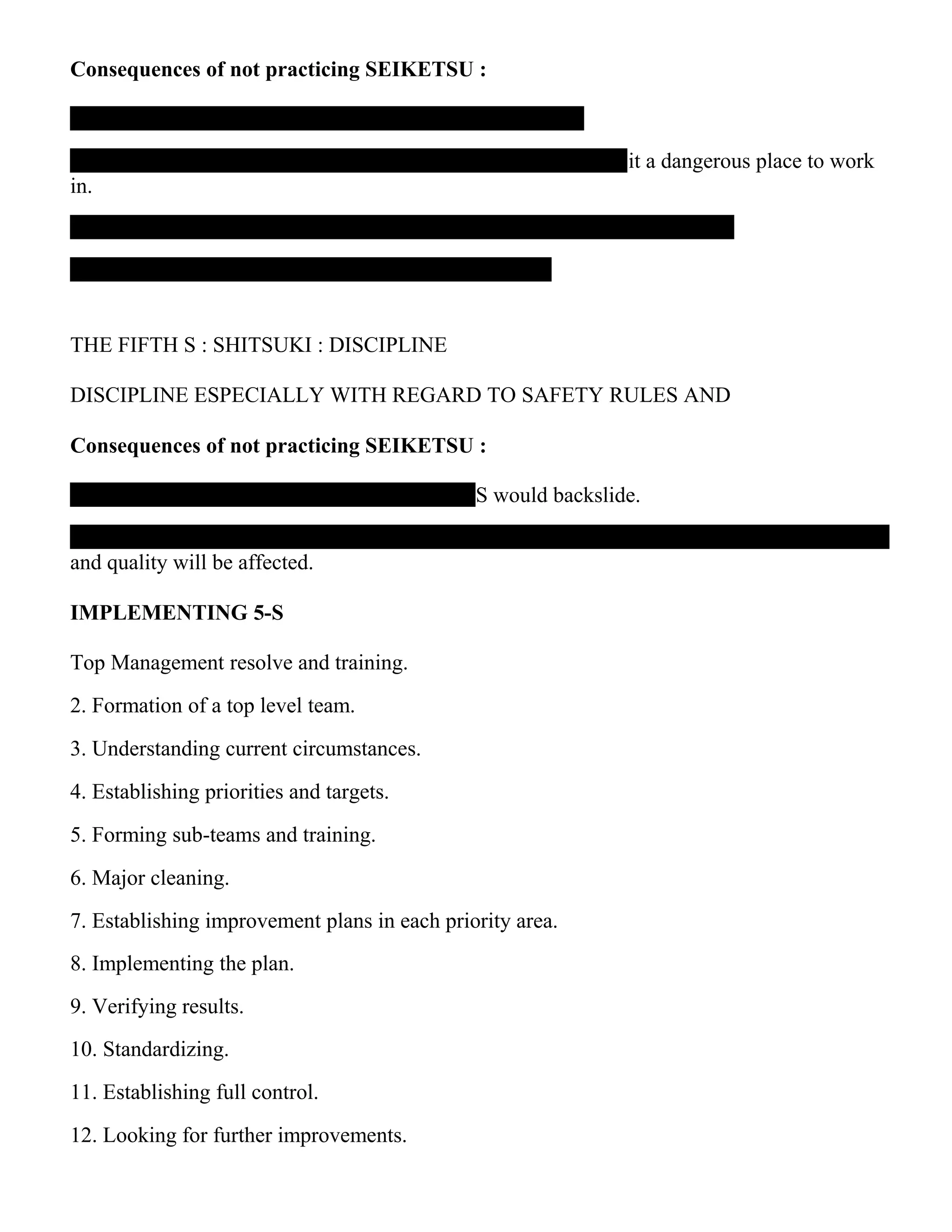 Consequences of not practicing SEIKETSU :
it a dangerous place to work
in.
THE FIFTH S : SHITSUKI : DISCIPLINE
DISCIPLINE ESPECIALLY WITH REGARD TO SAFETY RULES AND
Consequences of not practicing SEIKETSU :
-S would backslide.
and quality will be affected.
IMPLEMENTING 5-S
Top Management resolve and training.
2. Formation of a top level team.
3. Understanding current circumstances.
4. Establishing priorities and targets.
5. Forming sub-teams and training.
6. Major cleaning.
7. Establishing improvement plans in each priority area.
8. Implementing the plan.
9. Verifying results.
10. Standardizing.
11. Establishing full control.
12. Looking for further improvements.
 
