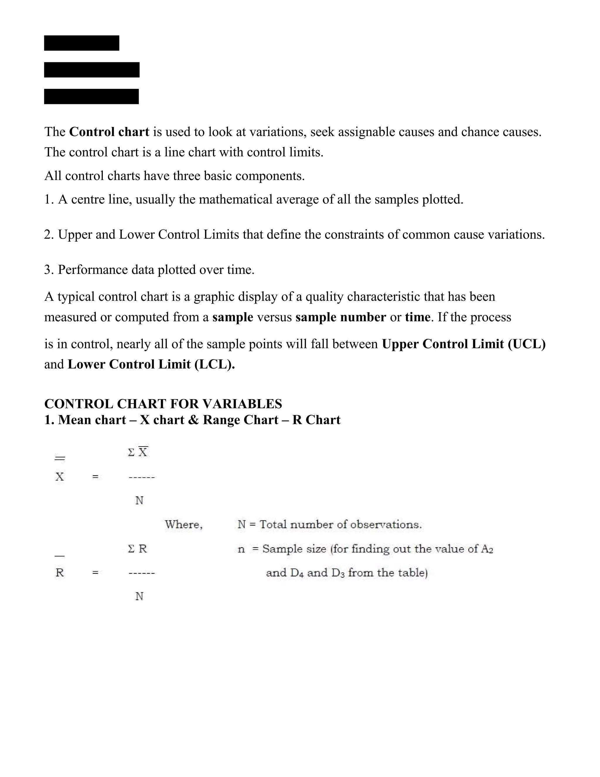 The Control chart is used to look at variations, seek assignable causes and chance causes.
The control chart is a line chart with control limits.
All control charts have three basic components.
1. A centre line, usually the mathematical average of all the samples plotted.
2. Upper and Lower Control Limits that define the constraints of common cause variations.
3. Performance data plotted over time.
A typical control chart is a graphic display of a quality characteristic that has been
measured or computed from a sample versus sample number or time. If the process
is in control, nearly all of the sample points will fall between Upper Control Limit (UCL)
and Lower Control Limit (LCL).
CONTROL CHART FOR VARIABLES
1. Mean chart – X chart & Range Chart – R Chart
 