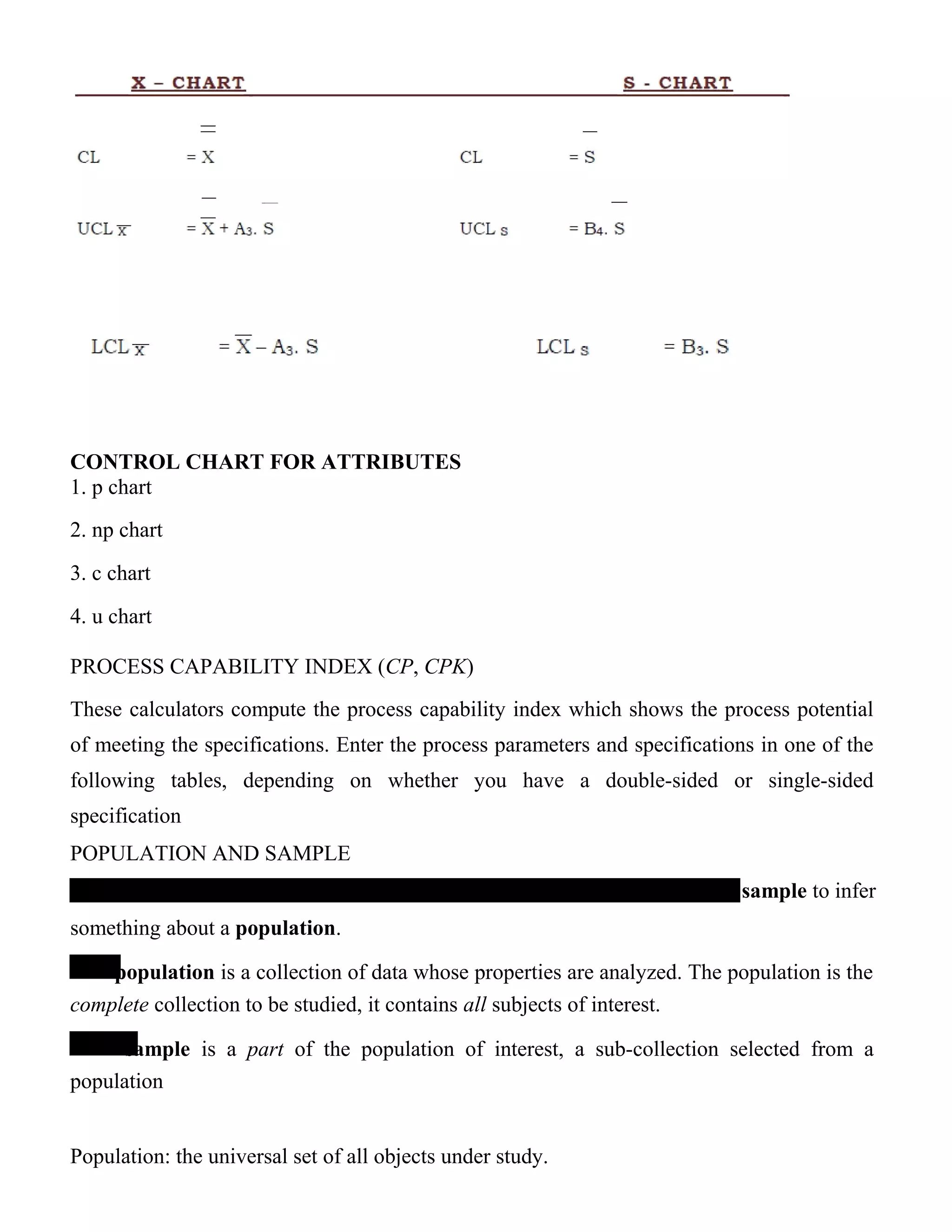 CONTROL CHART FOR ATTRIBUTES
1. p chart
2. np chart
3. c chart
4. u chart
PROCESS CAPABILITY INDEX (CP, CPK)
These calculators compute the process capability index which shows the process potential
of meeting the specifications. Enter the process parameters and specifications in one of the
following tables, depending on whether you have a double-sided or single-sided
specification
POPULATION AND SAMPLE
sample to infer
something about a population.
population is a collection of data whose properties are analyzed. The population is the
complete collection to be studied, it contains all subjects of interest.
sample is a part of the population of interest, a sub-collection selected from a
population
Population: the universal set of all objects under study.
 