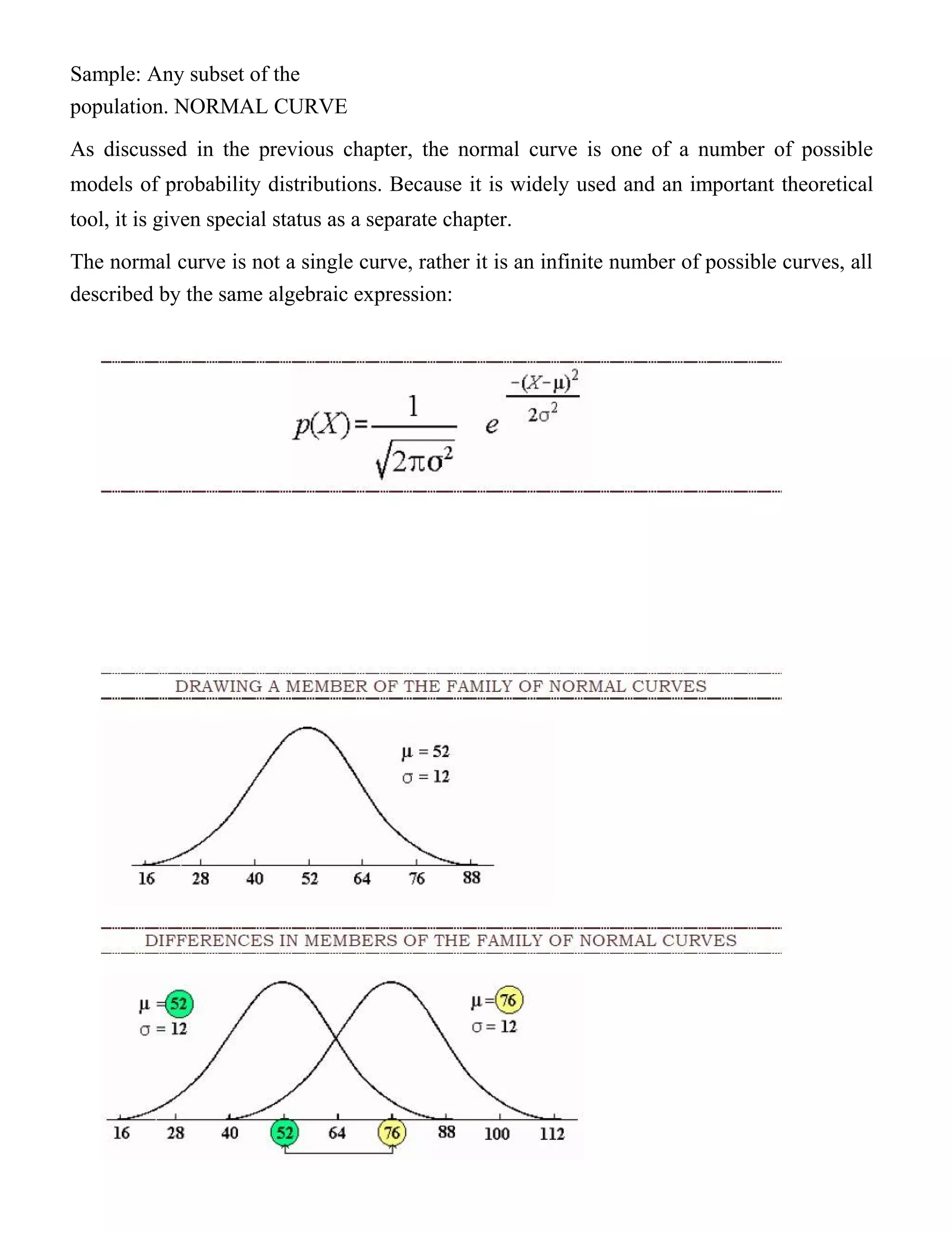 Sample: Any subset of the
population. NORMAL CURVE
As discussed in the previous chapter, the normal curve is one of a number of possible
models of probability distributions. Because it is widely used and an important theoretical
tool, it is given special status as a separate chapter.
The normal curve is not a single curve, rather it is an infinite number of possible curves, all
described by the same algebraic expression:
 
