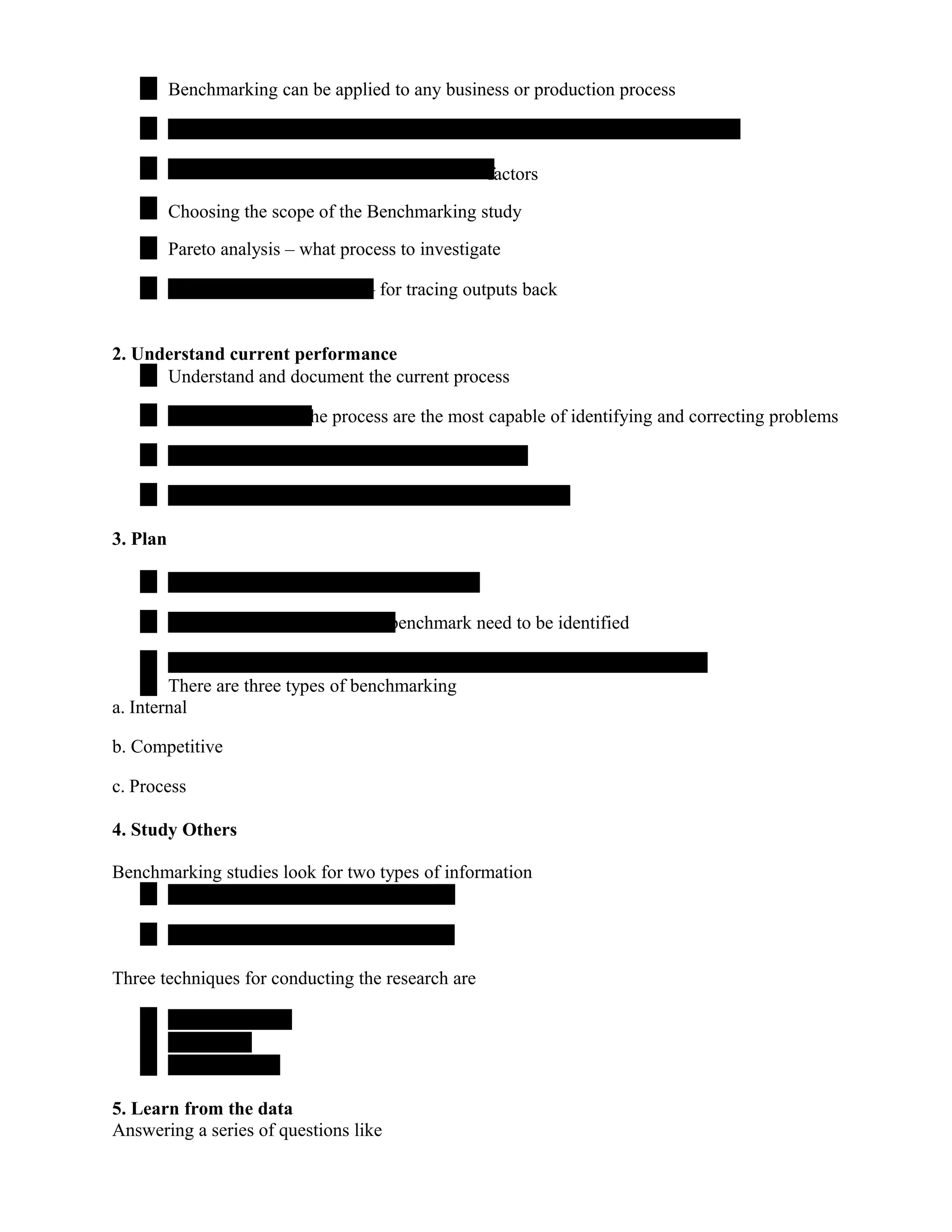 Benchmarking can be applied to any business or production process
factors
Choosing the scope of the Benchmarking study
Pareto analysis – what process to investigate
– for tracing outputs back
2. Understand current performance
Understand and document the current process
the process are the most capable of identifying and correcting problems
3. Plan
benchmark need to be identified
There are three types of benchmarking
a. Internal
b. Competitive
c. Process
4. Study Others
Benchmarking studies look for two types of information
Three techniques for conducting the research are
5. Learn from the data
Answering a series of questions like
 