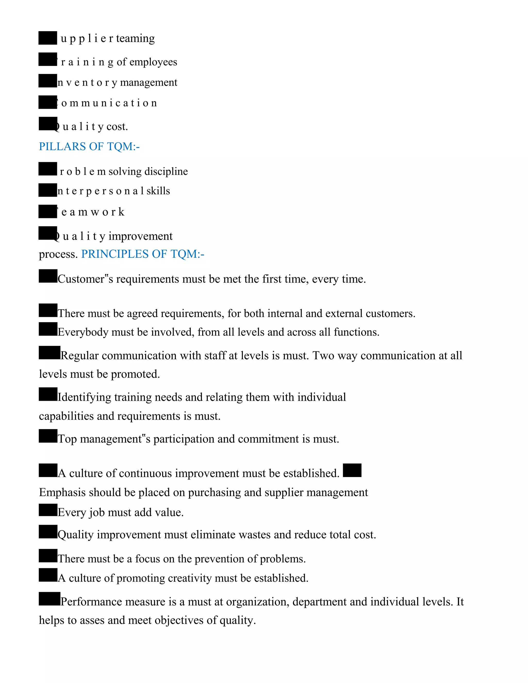 S u p p l i e r teaming
T r a i n i n g of employees
I n v e n t o r y management
C o m m u n i c a t i o n
Q u a l i t y cost.
PILLARS OF TQM:-
P r o b l e m solving discipline
I n t e r p e r s o n a l skills
T e a m w o r k
Q u a l i t y improvement
process. PRINCIPLES OF TQM:-
Customer‟s requirements must be met the first time, every time.
There must be agreed requirements, for both internal and external customers.
Everybody must be involved, from all levels and across all functions.
Regular communication with staff at levels is must. Two way communication at all
levels must be promoted.
Identifying training needs and relating them with individual
capabilities and requirements is must.
Top management‟s participation and commitment is must.
A culture of continuous improvement must be established.
Emphasis should be placed on purchasing and supplier management
Every job must add value.
Quality improvement must eliminate wastes and reduce total cost.
There must be a focus on the prevention of problems.
A culture of promoting creativity must be established.
Performance measure is a must at organization, department and individual levels. It
helps to asses and meet objectives of quality.
 