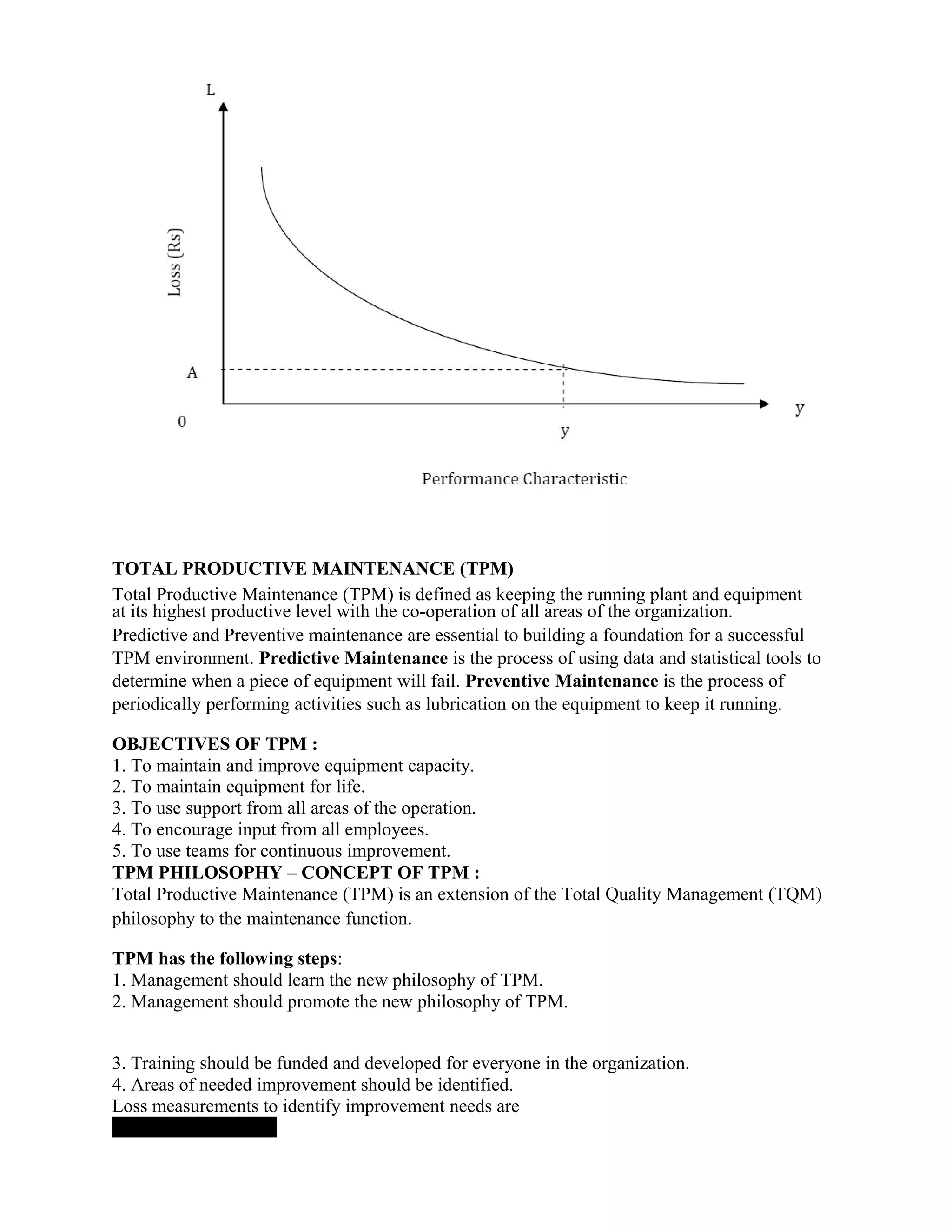 TOTAL PRODUCTIVE MAINTENANCE (TPM)
Total Productive Maintenance (TPM) is defined as keeping the running plant and equipment
at its highest productive level with the co-operation of all areas of the organization.
Predictive and Preventive maintenance are essential to building a foundation for a successful
TPM environment. Predictive Maintenance is the process of using data and statistical tools to
determine when a piece of equipment will fail. Preventive Maintenance is the process of
periodically performing activities such as lubrication on the equipment to keep it running.
OBJECTIVES OF TPM :
1. To maintain and improve equipment capacity.
2. To maintain equipment for life.
3. To use support from all areas of the operation.
4. To encourage input from all employees.
5. To use teams for continuous improvement.
TPM PHILOSOPHY – CONCEPT OF TPM :
Total Productive Maintenance (TPM) is an extension of the Total Quality Management (TQM)
philosophy to the maintenance function.
TPM has the following steps:
1. Management should learn the new philosophy of TPM.
2. Management should promote the new philosophy of TPM.
3. Training should be funded and developed for everyone in the organization.
4. Areas of needed improvement should be identified.
Loss measurements to identify improvement needs are
 