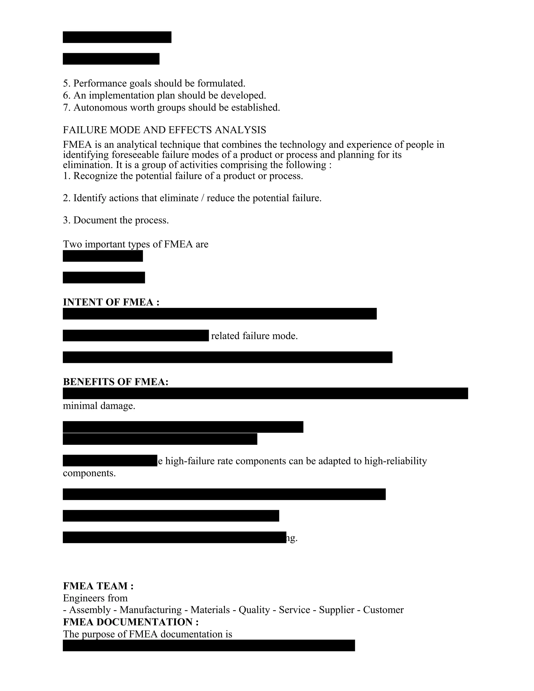 5. Performance goals should be formulated.
6. An implementation plan should be developed.
7. Autonomous worth groups should be established.
FAILURE MODE AND EFFECTS ANALYSIS
FMEA is an analytical technique that combines the technology and experience of people in
identifying foreseeable failure modes of a product or process and planning for its
elimination. It is a group of activities comprising the following :
1. Recognize the potential failure of a product or process.
2. Identify actions that eliminate / reduce the potential failure.
3. Document the process.
Two important types of FMEA are
INTENT OF FMEA :
- related failure mode.
.
BENEFITS OF FMEA:
minimal damage.
he high-failure rate components can be adapted to high-reliability
components.
ing.
FMEA TEAM :
Engineers from
- Assembly - Manufacturing - Materials - Quality - Service - Supplier - Customer
FMEA DOCUMENTATION :
The purpose of FMEA documentation is
 