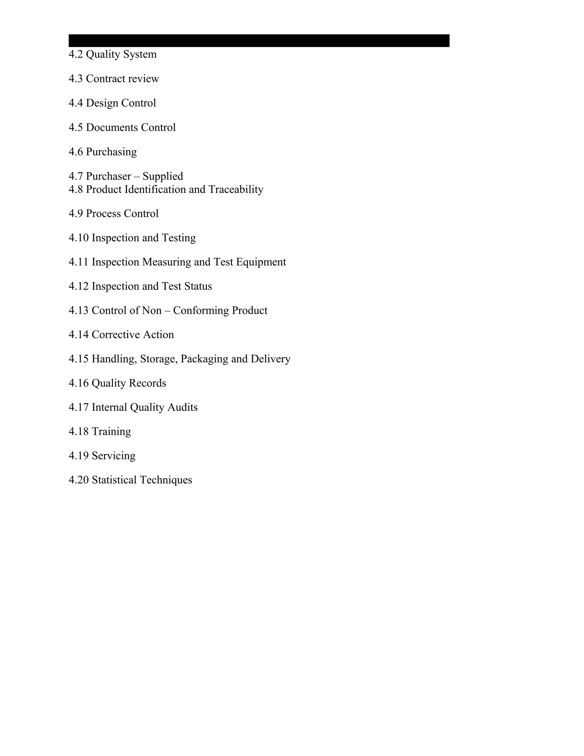 4.2 Quality System
4.3 Contract review
4.4 Design Control
4.5 Documents Control
4.6 Purchasing
4.7 Purchaser – Supplied
4.8 Product Identification and Traceability
4.9 Process Control
4.10 Inspection and Testing
4.11 Inspection Measuring and Test Equipment
4.12 Inspection and Test Status
4.13 Control of Non – Conforming Product
4.14 Corrective Action
4.15 Handling, Storage, Packaging and Delivery
4.16 Quality Records
4.17 Internal Quality Audits
4.18 Training
4.19 Servicing
4.20 Statistical Techniques
 