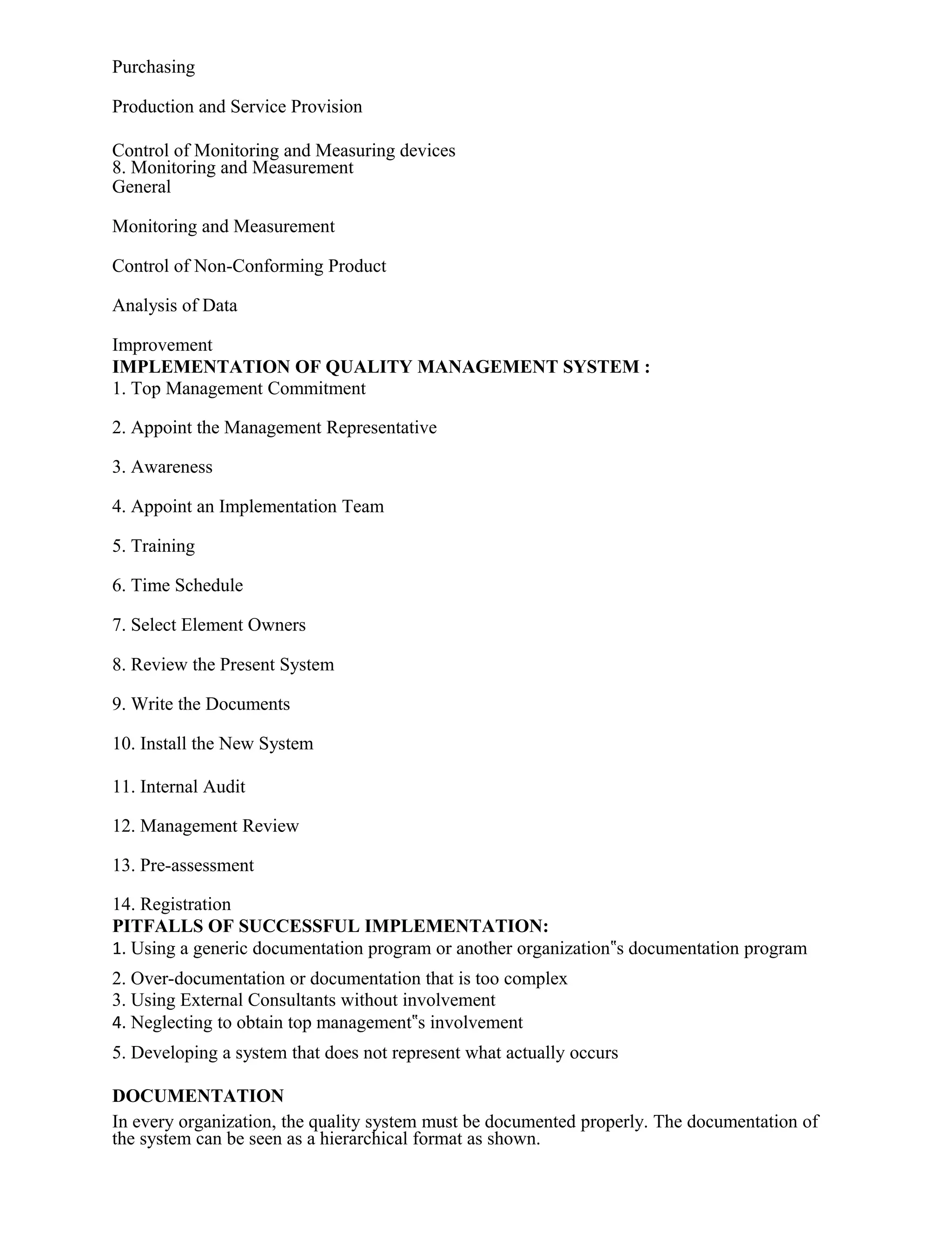 Purchasing
Production and Service Provision
Control of Monitoring and Measuring devices
8. Monitoring and Measurement
General
Monitoring and Measurement
Control of Non-Conforming Product
Analysis of Data
Improvement
IMPLEMENTATION OF QUALITY MANAGEMENT SYSTEM :
1. Top Management Commitment
2. Appoint the Management Representative
3. Awareness
4. Appoint an Implementation Team
5. Training
6. Time Schedule
7. Select Element Owners
8. Review the Present System
9. Write the Documents
10. Install the New System
11. Internal Audit
12. Management Review
13. Pre-assessment
14. Registration
PITFALLS OF SUCCESSFUL IMPLEMENTATION:
1. Using a generic documentation program or another organization‟s documentation program
2. Over-documentation or documentation that is too complex
3. Using External Consultants without involvement
4. Neglecting to obtain top management‟s involvement
5. Developing a system that does not represent what actually occurs
DOCUMENTATION
In every organization, the quality system must be documented properly. The documentation of
the system can be seen as a hierarchical format as shown.
 
