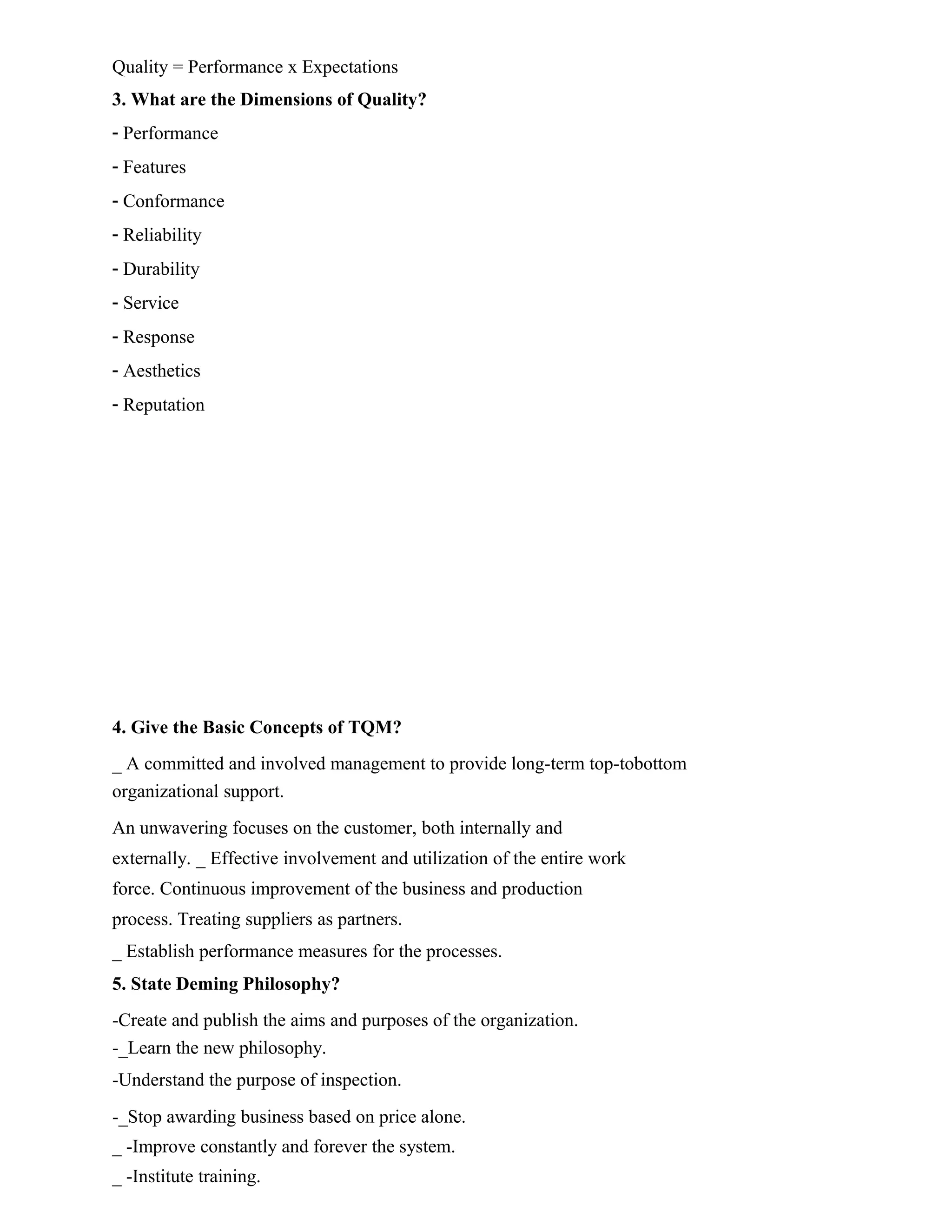 Quality = Performance x Expectations
3. What are the Dimensions of Quality?
- Performance
- Features
- Conformance
- Reliability
- Durability
- Service
- Response
- Aesthetics
- Reputation
4. Give the Basic Concepts of TQM?
_ A committed and involved management to provide long-term top-tobottom
organizational support.
An unwavering focuses on the customer, both internally and
externally. _ Effective involvement and utilization of the entire work
force. Continuous improvement of the business and production
process. Treating suppliers as partners.
_ Establish performance measures for the processes.
5. State Deming Philosophy?
-Create and publish the aims and purposes of the organization.
-_Learn the new philosophy.
-Understand the purpose of inspection.
-_Stop awarding business based on price alone.
_ -Improve constantly and forever the system.
_ -Institute training.
 