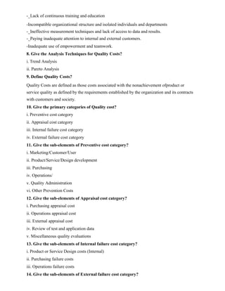 -_Lack of continuous training and education
-Incompatible organizational structure and isolated individuals and departments
-_Ineffective measurement techniques and lack of access to data and results.
-_Paying inadequate attention to internal and external customers.
-Inadequate use of empowerment and teamwork.
8. Give the Analysis Techniques for Quality Costs?
i. Trend Analysis
ii. Pareto Analysis
9. Define Quality Costs?
Quality Costs are defined as those costs associated with the nonachievement ofproduct or
service quality as defined by the requirements established by the organization and its contracts
with customers and society.
10. Give the primary categories of Quality cost?
i. Preventive cost category
ii. Appraisal cost category
iii. Internal failure cost category
iv. External failure cost category
11. Give the sub-elements of Preventive cost category?
i. Marketing/Customer/User
ii. Product/Service/Design development
iii. Purchasing
iv. Operations/
v. Quality Administration
vi. Other Prevention Costs
12. Give the sub-elements of Appraisal cost category?
i. Purchasing appraisal cost
ii. Operations appraisal cost
iii. External appraisal cost
iv. Review of test and application data
v. Miscellaneous quality evaluations
13. Give the sub-elements of Internal failure cost category?
i. Product or Service Design costs (Internal)
ii. Purchasing failure costs
iii. Operations failure costs
14. Give the sub-elements of External failure cost category?
 