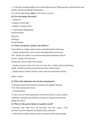 c. To develop an understanding of the relationship between TQM principles and the theories and
models studied in traditional management;
d. To do the right things, right the first time, every time.
20. Give the Quality Hierarchy?
1. Inspection
2. Quality Control (QC)
3. Quality Assurance (QA)
4. Total Quality Management
Inspect products.
Detection
Finding &
Fixing Mistakes.
21. What is needed for a leader to be effective?
To be effective, a leader needs to know and understand the following:
-_People, paradoxically, need security and independence at the same
time. -People are sensitive to external rewards and punishments and yet
are also strongly self-motivated.
-People like to hear a kind word of praise.
-_People can process only a few facts at a time; thus, a leader needs to keep things
simple. -People trust their gut reaction more than statistical data.
-_People distrust a leader‟s rhetoric if the words are inconsistent with the
leader‟s actions.
22. What is the important role of senior management?
-Listening to internal and external customers and suppliers through
visits, focus groups and surveys.
-_Communication.
-To drive fear out of the organization, break down barriers, remove system
roadblocks, anticipate and minimize resistance to change and in general,
change the culture.
23. What are the general duties of a quality council?
i. Develop, with input from all personnel, the core values, vision
statement, mission statement, and quality policy statement.
ii. Develop the strategic long-term plan with goals and the annual quality
 