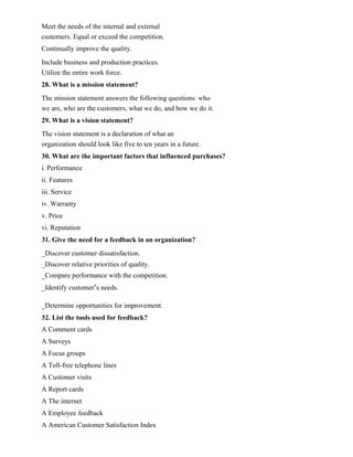 Meet the needs of the internal and external
customers. Equal or exceed the competition.
Continually improve the quality.
Include business and production practices.
Utilize the entire work force.
28. What is a mission statement?
The mission statement answers the following questions: who
we are, who are the customers, what we do, and how we do it.
29. What is a vision statement?
The vision statement is a declaration of what an
organization should look like five to ten years in a future.
30. What are the important factors that influenced purchases?
i. Performance
ii. Features
iii. Service
iv. Warranty
v. Price
vi. Reputation
31. Give the need for a feedback in an organization?
_Discover customer dissatisfaction.
_Discover relative priorities of quality.
_Compare performance with the competition.
_Identify customer‟s needs.
_Determine opportunities for improvement.
32. List the tools used for feedback?
A Comment cards
A Surveys
A Focus groups
A Toll-free telephone lines
A Customer visits
A Report cards
A The internet
A Employee feedback
A American Customer Satisfaction Index
 