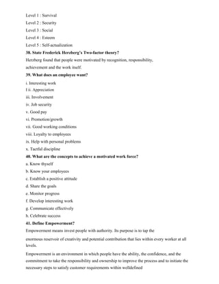 Level 1 : Survival
Level 2 : Security
Level 3 : Social
Level 4 : Esteem
Level 5 : Self-actualization
38. State Frederick Herzberg’s Two-factor theory?
Herzberg found that people were motivated by recognition, responsibility,
achievement and the work itself.
39. What does an employee want?
i. Interesting work
I ii. Appreciation
iii. Involvement
iv. Job security
v. Good pay
vi. Promotion/growth
vii. Good working conditions
viii. Loyalty to employees
ix. Help with personal problems
x. Tactful discipline
40. What are the concepts to achieve a motivated work force?
a. Know thyself
b. Know your employees
c. Establish a positive attitude
d. Share the goals
e. Monitor progress
f. Develop interesting work
g. Communicate effectively
h. Celebrate success
41. Define Empowerment?
Empowerment means invest people with authority. Its purpose is to tap the
enormous reservoir of creativity and potential contribution that lies within every worker at all
levels.
Empowerment is an environment in which people have the ability, the confidence, and the
commitment to take the responsibility and ownership to improve the process and to initiate the
necessary steps to satisfy customer requirements within welldefined
 