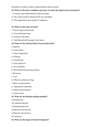 boundaries in order to achieve organizational values an goals.
42. What are the three conditions necessary to create the empowered environment?
i. Everyone must understand the need for change.
ii. The system needs to change for the new paradigm
iii. The organization must enable its employees
.
43. What are the types of teams?
i. Process improvement team
ii. Cross-functional team
iii. Natural work teams
iv. Self-directed/self-managed work teams
44. What are the characteristics of successful teams?
a. Sponsor
b. Team charter
c. Team composition
d. Training
e. Ground rules
f. Clear objectives
g. Accountability
h. Well-defined decision procedures
i. Resources
j. Trust
k. Effective problem solving
l. Open communications
m. Appropriate leadership
n. Balanced participation
o. Cohesiveness
45. What are the decision-making methods?
a) Nondecision
b) Unilateral decision
c) Handclasp decision
d) Minority-rule decision
e) Majority-rule decision
f) Consensus
46. What are the stages of team development?
 