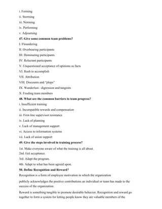 i. Forming
ii. Storming
iii. Norming
iv. Performing
v. Adjourning
47. Give some common team problems?
I. Floundering
II. Overbearing participants
III. Dominating participants
IV. Reluctant participants
V. Unquestioned acceptance of opinions as facts
VI. Rush to accomplish
VII. Attribution
VIII. Discounts and “plops”
IX. Wanderlust : digression and tangents
X. Feuding team members
48. What are the common barriers to team progress?
i. Insufficient training
ii. Incompatible rewards and compensation
iii. First-line supervisor resistance
iv. Lack of planning
v. Lack of management support
vi. Access to information systems
vii. Lack of union support
49. Give the steps involved in training process?
1st. Make everyone aware of what the training is all about.
2nd. Get acceptance.
3rd. Adapt the program.
4th. Adapt to what has been agreed upon.
50. Define Recognition and Reward?
Recognition is a form of employee motivation in which the organization
publicly acknowledges the positive contributions an individual or team has made to the
success of the organization.
Reward is something tangible to promote desirable behavior. Recognition and reward go
together to form a system for letting people know they are valuable members of the
 