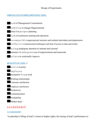 Design of Experiments
OBSTACLES IN IMPLEMENTING TQM :
L a c k of Management Commitment
I n a b i l i t y to change Organizational
culture I m p r o p e r planning
L a c k of continuous training and education
I n c o m p a t i b l e organizational structure and isolated individuals and departments
I n e f f e c t i v e measurement techniques and lack of access to data and results
p a y i n g inadequate attention to internal and external
customers I n a d e q u a t e use of empowerment and teamwork
F a i l u r e to continually improve
BENEFITS OF TQM : I
m p r o v e d quality
E m p l o y e e
participation T e a m work
Working relationships
Customer satisfaction
Employee satisfaction
Productivity
Communication
Profitability
Market share
L E A D E R S H I P
LEADERSHIP:-
“Leadership is lifting of man‟s visions to higher sights, the raising of man‟s performance to
 