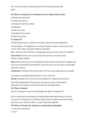 4th. Act on the results by identifying what worked as planned and what
didn‟t.
56. What are the phases of a Continuous Process Improvement Cycle?
a) Identify the opportunity
b) Analyze the process
c) Develop the optimal solutions
d) Implement
e) Study the results
f) Standardize the solution
g) Plan for the future
57. Define 5S?
5S Philosophy focuses on effective work place organization and standardized
work procedures. 5S simplifies your work environment, reduces waste and non-value
activity while improving quality efficiency and safety.
Sort – (Seiri) the first S focuses on eliminating unnecessary items from the workplace.
Set In Order (Seiton) is the second of the 5Ss and focuses on efficient and
effective storage methods.
Shine: (Seiso) Once you have eliminated the clutter and junk that has been clogging your
work areas and identified and located the necessary items, the next step is to thoroughly
clean the work area.
Standardize: (Seiketsu) Once the first three 5S‟s have been implemented, you should
concentrate on standardizing best practice in your work area.
Sustain: (Shitsuke) This is by far the most difficult S to implement and achieve.
Once fully implemented, the 5S process can increase morale, create positive
impressions on customers, and increase efficiency and organization.
58. What is a Kaizen?
Kaizen is a Japanese word for the philosophy that defines management‟s
role in continuously encouraging and implementing small improvements involving
everyone. It is the process of continuous improvement in small increments that make
the process more efficient, effective, under control and adaptable.
59. What are the three key elements to a partnering relationship?
i. Long-term commitment
ii. Trust
 