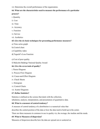 vii. Determine the overall performance of the organization.
64. What are the characteristics used to measure the performance of a particular
process?
i. Quantity
ii. Cost
iii. Time
iv. Accuracy
v. Function
vi. Service
vii. Aesthetics
65. Give the six basic techniques for presenting performance measures?
a) Time series graph
b) Control chart
c) Capability index
d) Taguchi‟s Loss Function
e) Cost of poor quality
f) Malcolm Baldrige National Quality Award
66. Give the seven tools of quality?
i. Pareto Diagram
ii. Process Flow Diagram
iii. Cause-and-Effect Diagram
iv. Check Sheets
v. Histogram
vi. Control Charts
vii. Scatter Diagrams
67. Define Statistics?
Statistics is defined as the science that deals with the collection,
tabulation, analysis, interpretation, and presentation of quantitative data.
68. What is a measure of central tendency?
A measure of central tendency of a distribution is a numerical value that
describes the central position of the data or how the data tend to build up in the center.
There are three measures in common in use in quality viz, the average, the median and the mode.
69. What is Measures of dispersion?
Measures of dispersion describe how the data are spread out or scattered on
 