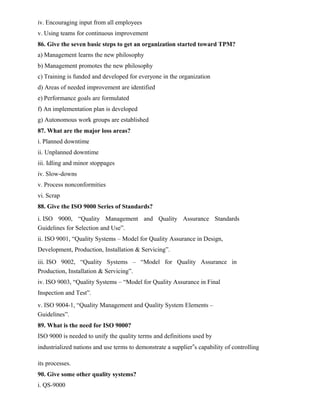 iv. Encouraging input from all employees
v. Using teams for continuous improvement
86. Give the seven basic steps to get an organization started toward TPM?
a) Management learns the new philosophy
b) Management promotes the new philosophy
c) Training is funded and developed for everyone in the organization
d) Areas of needed improvement are identified
e) Performance goals are formulated
f) An implementation plan is developed
g) Autonomous work groups are established
87. What are the major loss areas?
i. Planned downtime
ii. Unplanned downtime
iii. Idling and minor stoppages
iv. Slow-downs
v. Process nonconformities
vi. Scrap
88. Give the ISO 9000 Series of Standards?
i. ISO 9000, “Quality Management and Quality Assurance Standards
Guidelines for Selection and Use”.
ii. ISO 9001, “Quality Systems – Model for Quality Assurance in Design,
Development, Production, Installation & Servicing”.
iii. ISO 9002, “Quality Systems – “Model for Quality Assurance in
Production, Installation & Servicing”.
iv. ISO 9003, “Quality Systems – “Model for Quality Assurance in Final
Inspection and Test”.
v. ISO 9004-1, “Quality Management and Quality System Elements –
Guidelines”.
89. What is the need for ISO 9000?
ISO 9000 is needed to unify the quality terms and definitions used by
industrialized nations and use terms to demonstrate a supplier‟s capability of controlling
its processes.
90. Give some other quality systems?
i. QS-9000
 