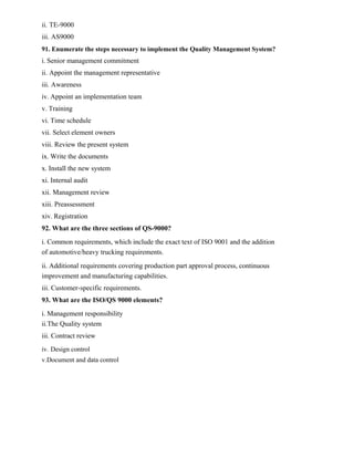 ii. TE-9000
iii. AS9000
91. Enumerate the steps necessary to implement the Quality Management System?
i. Senior management commitment
ii. Appoint the management representative
iii. Awareness
iv. Appoint an implementation team
v. Training
vi. Time schedule
vii. Select element owners
viii. Review the present system
ix. Write the documents
x. Install the new system
xi. Internal audit
xii. Management review
xiii. Preassessment
xiv. Registration
92. What are the three sections of QS-9000?
i. Common requirements, which include the exact text of ISO 9001 and the addition
of automotive/heavy trucking requirements.
ii. Additional requirements covering production part approval process, continuous
improvement and manufacturing capabilities.
iii. Customer-specific requirements.
93. What are the ISO/QS 9000 elements?
i. Management responsibility
ii.The Quality system
iii. Contract review
iv. Design control
v.Document and data control
 