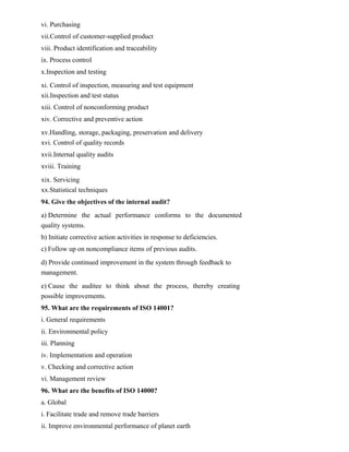 vi. Purchasing
vii.Control of customer-supplied product
viii. Product identification and traceability
ix. Process control
x.Inspection and testing
xi. Control of inspection, measuring and test equipment
xii.Inspection and test status
xiii. Control of nonconforming product
xiv. Corrective and preventive action
xv.Handling, storage, packaging, preservation and delivery
xvi. Control of quality records
xvii.Internal quality audits
xviii. Training
xix. Servicing
xx.Statistical techniques
94. Give the objectives of the internal audit?
a) Determine the actual performance conforms to the documented
quality systems.
b) Initiate corrective action activities in response to deficiencies.
c) Follow up on noncompliance items of previous audits.
d) Provide continued improvement in the system through feedback to
management.
e) Cause the auditee to think about the process, thereby creating
possible improvements.
95. What are the requirements of ISO 14001?
i. General requirements
ii. Environmental policy
iii. Planning
iv. Implementation and operation
v. Checking and corrective action
vi. Management review
96. What are the benefits of ISO 14000?
a. Global
i. Facilitate trade and remove trade barriers
ii. Improve environmental performance of planet earth
 