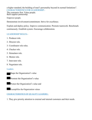a higher standard, the building of man‟s personality beyond its normal limitations”.
CHARACTERISTICS FOR LEADERSHIP:-
The customers first. Value people.
Built supplier partnership.
Empower people.
Demonstrate involvement/commitment. Strive for excellence.
Explain and deploy policy. Improve communication. Promote teamwork. Benchmark
continuously. Establish system. Encourage collaboration.
LEADERSHIP ROLES:-
1. Producer role.
2. Director role.
3. Coordinator role roles.
4. Checker role.
5. Stimulator role.
6. Mentor role.
7. Innovator role.
8. Negotiator role.
Leaders
Shape the Organization‟s value
Promote the Organization‟s value
Protect the Organization‟s value and
Exemplifies the Organization values
CHARACTERISTICS OF QUALITY LEADERS :
1. They give priority attention to external and internal customers and their needs.
 
