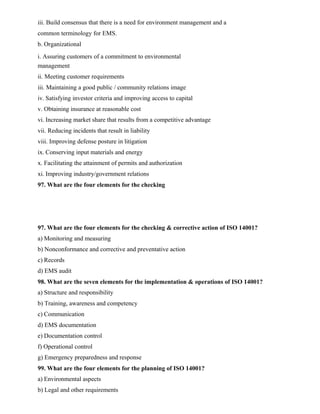 iii. Build consensus that there is a need for environment management and a
common terminology for EMS.
b. Organizational
i. Assuring customers of a commitment to environmental
management
ii. Meeting customer requirements
iii. Maintaining a good public / community relations image
iv. Satisfying investor criteria and improving access to capital
v. Obtaining insurance at reasonable cost
vi. Increasing market share that results from a competitive advantage
vii. Reducing incidents that result in liability
viii. Improving defense posture in litigation
ix. Conserving input materials and energy
x. Facilitating the attainment of permits and authorization
xi. Improving industry/government relations
97. What are the four elements for the checking
97. What are the four elements for the checking & corrective action of ISO 14001?
a) Monitoring and measuring
b) Nonconformance and corrective and preventative action
c) Records
d) EMS audit
98. What are the seven elements for the implementation & operations of ISO 14001?
a) Structure and responsibility
b) Training, awareness and competency
c) Communication
d) EMS documentation
e) Documentation control
f) Operational control
g) Emergency preparedness and response
99. What are the four elements for the planning of ISO 14001?
a) Environmental aspects
b) Legal and other requirements
 
