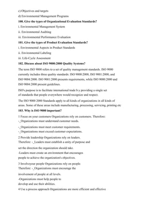 c) Objectives and targets
d) Environmental Management Programs
100. Give the types of Organizational Evaluation Standards?
i. Environmental Management System
ii. Environmental Auditing
iii. Environmental Performance Evaluation
101. Give the types of Product Evaluation Standards?
i. Environmental Aspects in Product Standards
ii. Environmental Labeling
iii. Life-Cycle Assessment
102. Discuss about ISO 9000:2000 Quality Systems?
The term ISO 9000 refers to a set of quality management standards. ISO 9000
currently includes three quality standards: ISO 9000:2000, ISO 9001:2000, and
ISO 9004:2000. ISO 9001:2000 presents requirements, while ISO 9000:2000 and
ISO 9004:2000 present guidelines.
ISO's purpose is to facilitate international trade b y providing a single set
of standards that people everywhere would recognize and respect.
The ISO 9000 2000 Standards apply to all kinds of organizations in all kinds of
areas. Some of these areas include manufacturing, processing, servicing, printing etc
103. Why is ISO 9000 important?
1 Focus on your customers Organizations rely on customers. Therefore:
-_Organizations must understand customer needs.
-_Organizations must meet customer requirements.
-_Organizations must exceed customer expectations.
2 Provide leadership Organizations rely on leaders.
Therefore: -_Leaders must establish a unity of purpose and
set the direction the organization should take.
-Leaders must create an environment that encourages
people to achieve the organization's objectives.
3 Involveyour people Organizations rely on people.
Therefore: -_Organizations must encourage the
involvement of people at all levels.
-Organizations must help people to
develop and use their abilities.
4 Use a process approach Organizations are more efficient and effective
 