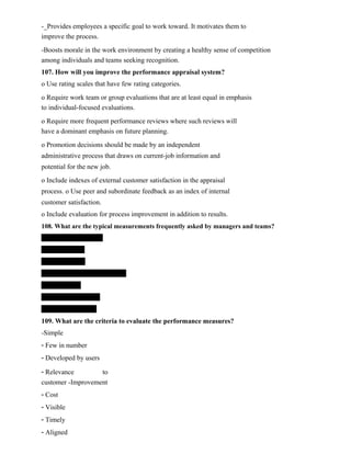 -_Provides employees a specific goal to work toward. It motivates them to
improve the process.
-Boosts morale in the work environment by creating a healthy sense of competition
among individuals and teams seeking recognition.
107. How will you improve the performance appraisal system?
o Use rating scales that have few rating categories.
o Require work team or group evaluations that are at least equal in emphasis
to individual-focused evaluations.
o Require more frequent performance reviews where such reviews will
have a dominant emphasis on future planning.
o Promotion decisions should be made by an independent
administrative process that draws on current-job information and
potential for the new job.
o Include indexes of external customer satisfaction in the appraisal
process. o Use peer and subordinate feedback as an index of internal
customer satisfaction.
o Include evaluation for process improvement in addition to results.
108. What are the typical measurements frequently asked by managers and teams?
109. What are the criteria to evaluate the performance measures?
-Simple
- Few in number
- Developed by users
- Relevance to
customer -Improvement
- Cost
- Visible
- Timely
- Aligned
 